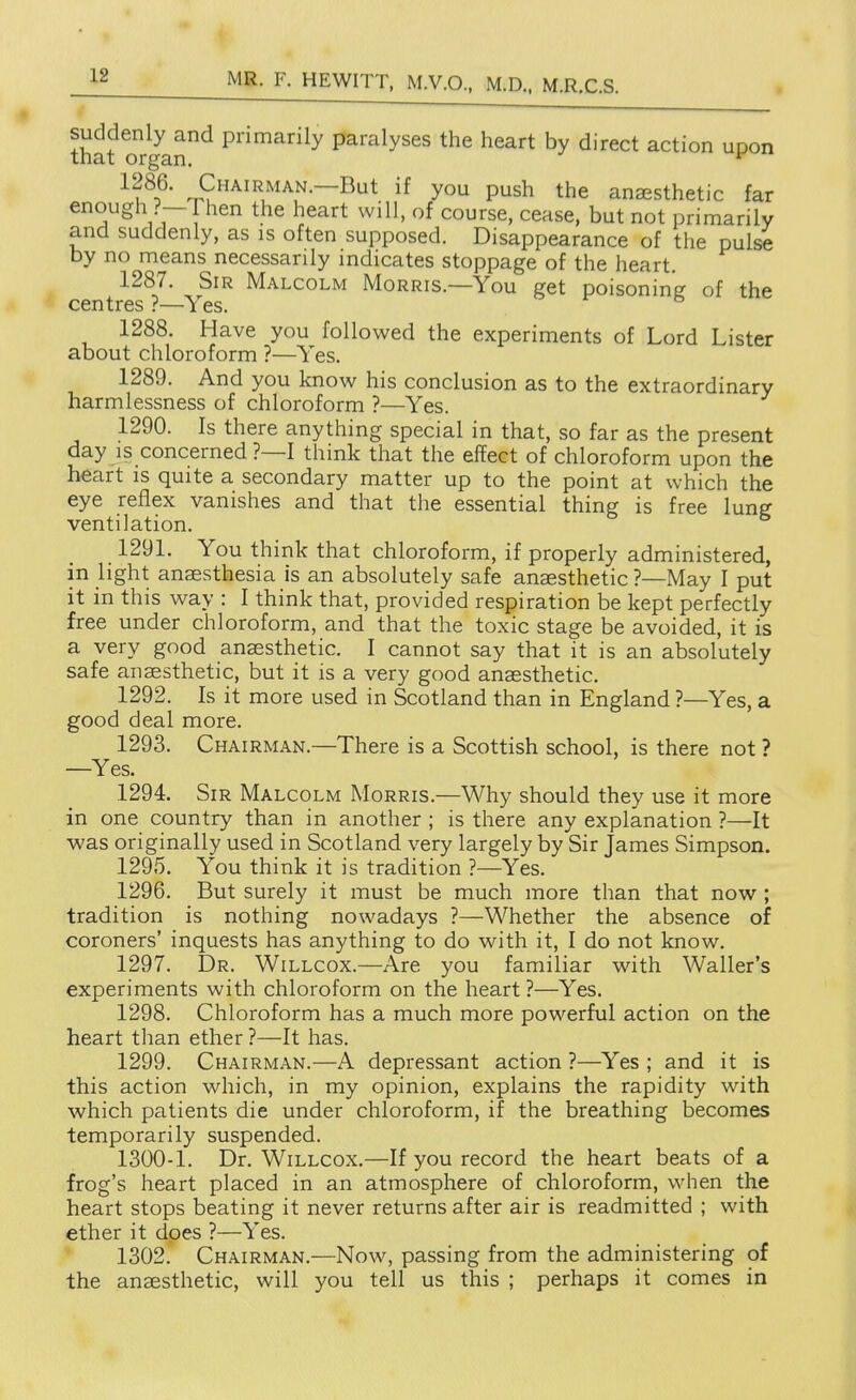 suddenly and primarily paralyses the heart by direct action unon that organ, Chairman.—But if you push the anaesthetic far enough ?— 1 hen the heart will, of course, cease, but not primarily and suddenly, as is often supposed. Disappearance of the pulse by no means necessarily indicates stoppage of the heart. 1287. Sir Malcolm Morris.—You get poisoning of the centres ?—Yes. 1288. Have you followed the experiments of Lord Lister about chloroform ?—Yes. 1289. And you know his conclusion as to the extraordinary harmlessness of chloroform ?—Yes. 1290. Is there anything special in that, so far as the present day is concerned ?—I think that the effect of chloroform upon the heart is quite a secondary matter up to the point at which the eye reflex vanishes and that the essential thing is free lung ventilation, _ 1291, You think that chloroform, if properly administered, in light anesthesia is an absolutely safe anaesthetic ?—May I put it in this way : I think that, provided respiration be kept perfectly free under chloroform, and that the toxic stage be avoided, it is a very good anaesthetic. I cannot say that it is an absolutely safe anaesthetic, but it is a very good anaesthetic. 1292. Is it more used in Scotland than in England ?—Yes, a good deal more. 1293. Chairman.—There is a Scottish school, is there not ? —Yes. 1294. Sir Malcolm Morris.—Why should they use it more in one country than in another ; is there any explanation ?—It was originally used in Scotland very largely by Sir James Simpson. 1295. You think it is tradition ?—Yes, 1296. But surely it must be much more than that now ; tradition is nothing nowadays ?—Whether the absence of coroners' inquests has anything to do with it, I do not know. 1297. Dr. Wi LLCOX.—Are you familiar with \Valler's experiments with chloroform on the heart ?—Yes. 1298. Chloroform has a much more powerful action on the heart than ether ?—It has. 1299. Chairman.—A depressant action ?—Yes ; and it is this action which, in my opinion, explains the rapidity with which patients die under chloroform, if the breathing becomes temporarily suspended. 1300-1. Dr. WiLLCox.—If you record the heart beats of a frog's heart placed in an atmosphere of chloroform, when the heart stops beating it never returns after air is readmitted ; with ether it does ?—Yes. 1302, Chairman.—Now, passing from the administering of the anaesthetic, will you tell us this ; perhaps it comes in