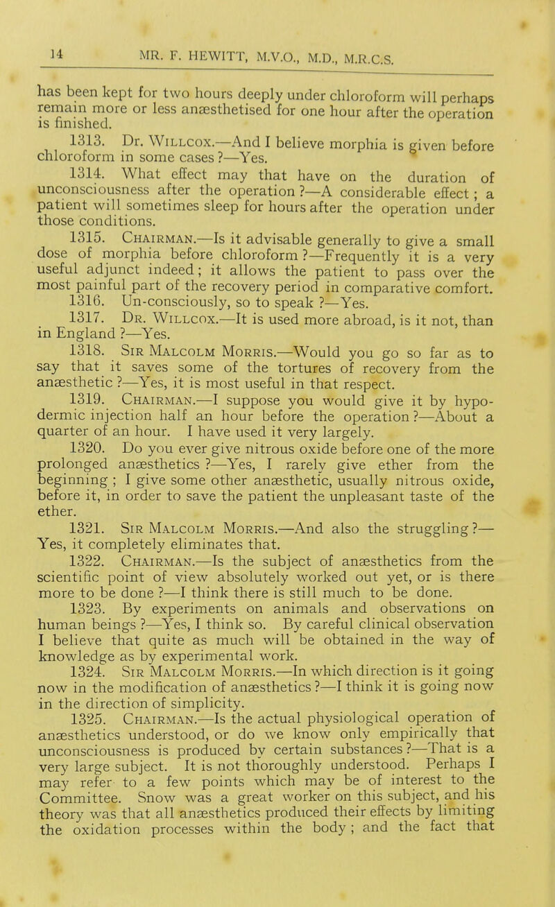 has been kept for two hours deeply under chloroform will perhaps remain more or less anaesthetised for one hour after the operation is finished. 1313. Dr. WiLLCOx.—And I believe morphia is given before chloroform in some cases ?—Yes. 1314. What effect may that have on the duration of unconsciousness after the operation ?—A considerable effect; a patient will sometimes sleep for hours after the operation under those conditions. 1315. Chairman.—Is it advisable generally to give a small dose of morphia before chloroform ?—Frequently it is a very useful adjunct indeed; it allows the patient to pass over the most painful part of the recovery period in comparative comfort. 1316. Un-consciously, so to speak ?—Yes. 1317. Dr. Willcox.—It is used more abroad, is it not, than in England ?—Yes. 1318. Sir Malcolm Morris.—Would you go so far as to say that it saves some of the tortures of recovery from the anaesthetic ?—Yes, it is most useful in that respect. 1319. Chairman.—I suppose you would give it by hypo- dermic injection half an hour before the operation ?—About a quarter of an hour. I have used it very largely. 1320. Do you ever give nitrous oxide before one of the more prolonged anaesthetics ?—^Yes, I rarely give ether from the beginning ; I give some other anaesthetic, usually nitrous oxide, before it, in order to save the patient the unpleasant taste of the ether. 1321. Sir Malcolm Morris.—And also the struggling?— Yes, it completely eliminates that. 1322. Chairman.—Is the subject of anaesthetics from the scientific point of view absolutely worked out yet, or is there more to be done ?—I think there is still much to be done. 1323. By experiments on animals and observations on human beings ?—Yes, I think so. By careful clinical observation I believe that quite as much will be obtained in the way of knowledge as by experimental work. 1324. Sir Malcolm Morris.—In which direction is it going now in the modification of anaesthetics ?—I think it is going now in the direction of simplicity. 1325. Chairman.—Is the actual physiological operation of anaesthetics understood, or do we know only empirically that unconsciousness is produced by certain substances ?—That is a very large subject. It is not thoroughly understood. Perhaps I may refer to a few points which may be of interest to the Committee. Snow was a great worker on this subject, and his theory was that all anaesthetics produced their effects by limiting the oxidation processes within the body ; and the fact that