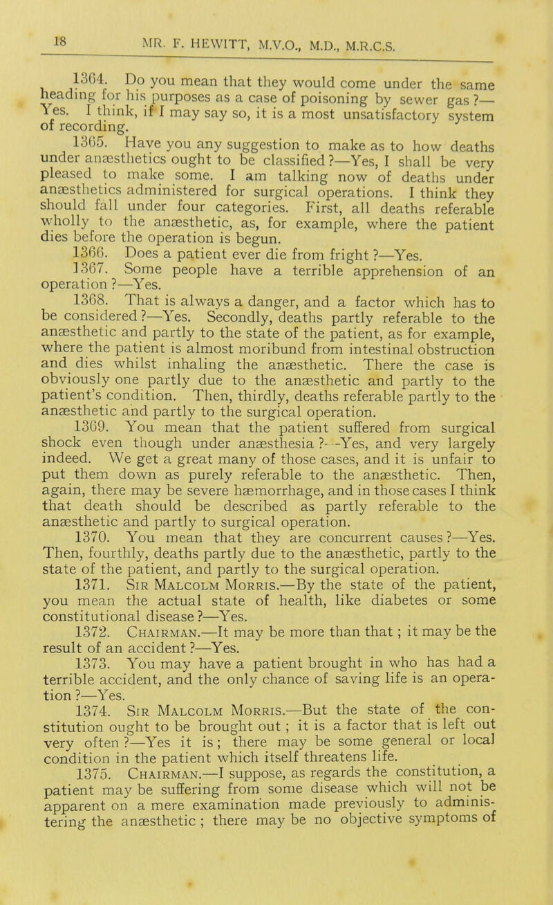 1« 1364. Do you mean that they would come under the same headmg for his purposes as a case of poisoning by sewer gas ?— Yes. I think, if I may say so, it is a most unsatisfactory system of recording. 13G5. Have you any suggestion to make as to how deaths under ansesthetics ought to be classified ?—Yes, I shall be very pleased to make some. I am talking now of deaths under auEEsthetics administered for surgical operations. I think they should fall under four categories. First, all deaths referable wholly to the aneesthetic, as, for example, where the patient dies before the operation is begun. 1366. Does a patient ever die from fright ?—Yes. 1367. Some people have a terrible apprehension of an operation ?—Yes. 1368. That is always a danger, and a factor which has to be considered?—Yes, Secondly, deaths partly referable to the anaesthetic and partly to the state of the patient, as for example, where the patient is almost moribund from intestinal obstruction and dies whilst inhaling the anaesthetic. There the case is obviously one partly due to the anaesthetic and partly to the patient's condition. Then, thirdly, deaths referable partly to the anaesthetic and partly to the surgical operation. 1369. You mean that the patient suffered from surgical shock even though under anaesthesia ?- -Yes, and very largely indeed. We get a great many of those cases, and it is unfair to put them down as purely referable to the anaesthetic. Then, again, there may be severe haemorrhage, and in those cases I think that death should be described as partly referable to the anaesthetic and partly to surgical operation. 1370. You mean that they are concurrent causes ?—Yes. Then, fourthly, deaths partly due to the anaesthetic, partly to the state of the patient, and partly to the surgical operation. 1371. Sir Malcolm Morris.—By the state of the patient, you mean the actual state of health, like diabetes or some constitutional disease?—Yes. 1372. Chairman.—It may be more than that; it may be the result of an accident ?—Yes. 1373. You may have a patient brought in who has had a terrible accident, and the only chance of saving life is an opera- tion ?—Yes. 1374. Sir Malcolm Morris.—But the state of the con- stitution ought to be brought out ; it is a factor that is left out very often ?—Yes it is ; there may be some general or local condition in the patient which itself threatens life. 1375. Chairman.—I suppose, as regards the constitution, a patient may be suffering from some disease which will not be apparent on a mere examination made previously to admmis- tering the anaesthetic ; there may be no objective symptoms of