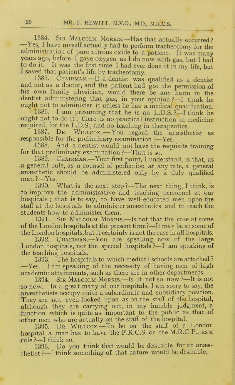 1384. Sir Malcolm Morris.—Has that actually occurred ? —Yes, I have myself actually had to perform tracheotomy for the administration of pure nitrous oxide to a patient. It was many years ago, before I gave oxygen as I do now with gas, but I had to do it. It was the first time I had ever done it in my life, but I saved that patient's life by tracheotomy. 1385. Chairman.—If a dentist was qualified as a dentist and not as a doctor, and the patient had got the permission of his own family physician, would there be any harm in the dentist administering that gas, in your opinion ?—I think he ought not to administer it unless he has a medical qualification. 1386. I am presuming that he is an L.D.S. ?—I think he ought not to do it; there is no practical instruction in medicine required, for the L.D.S., and no teaching in therapeutics. 1387. Dr. Willcox. — You regard the anaesthetist as responsible for the preliminary examination !—^Yes. 1388. And a dentist would not have the requisite training for that preliminary examination?—That is so. 1389. Chairman.—Your first point, I understand, is that, as a general rule, as a counsel of perfection at any rate, a general anaesthetic should be administered only by a duly qualified man ?—Yes. 1390. What is the next step?—The next thing, I think, is to improve the administrative and teaching personnel at our hospitals ; that is to say, to have well-educated men upon the staff at the hospitals to administer anaesthetics and to teach the students how to administer them. 1391. Sir Malcolm Morris.—Is not that the case at some of the London hospitals at the present time?—It may be at some of the London hospitals, but it certainly is not the case in all hospitals. 1392. Chairman.—You are speaking now of the large London hospitals, not the special hospitals ?—I am speaking of the teaching hospitals. 1393. The hospitals to which medical schools are attached ? —Yes. I am speaking of the necessity of having men of high academic attainments, such as there are in other departments. 1394. Sir Malcolm Morris.—Is it not so now ?—It is not so now. In a great many of our hospitals, I am sorry to say, the . anaesthetists occupy quite a subordinate and subsidiary position. They are not even looked upon as on the staff of the hospital, although they are carrying out, in my humble judgment, a function which is quite as important to the public as that of other men who are actually on the staff of the hospital. 1395. Dr. Willcox.—To be on the staff of a Londor hospital a man has to have the F.R.C.S. or the M.R.C.P., as a rule ?—I think so. 1396. Do you think that would be desirable for an anaes- thetist ?—I think something of that nature would be desirable.