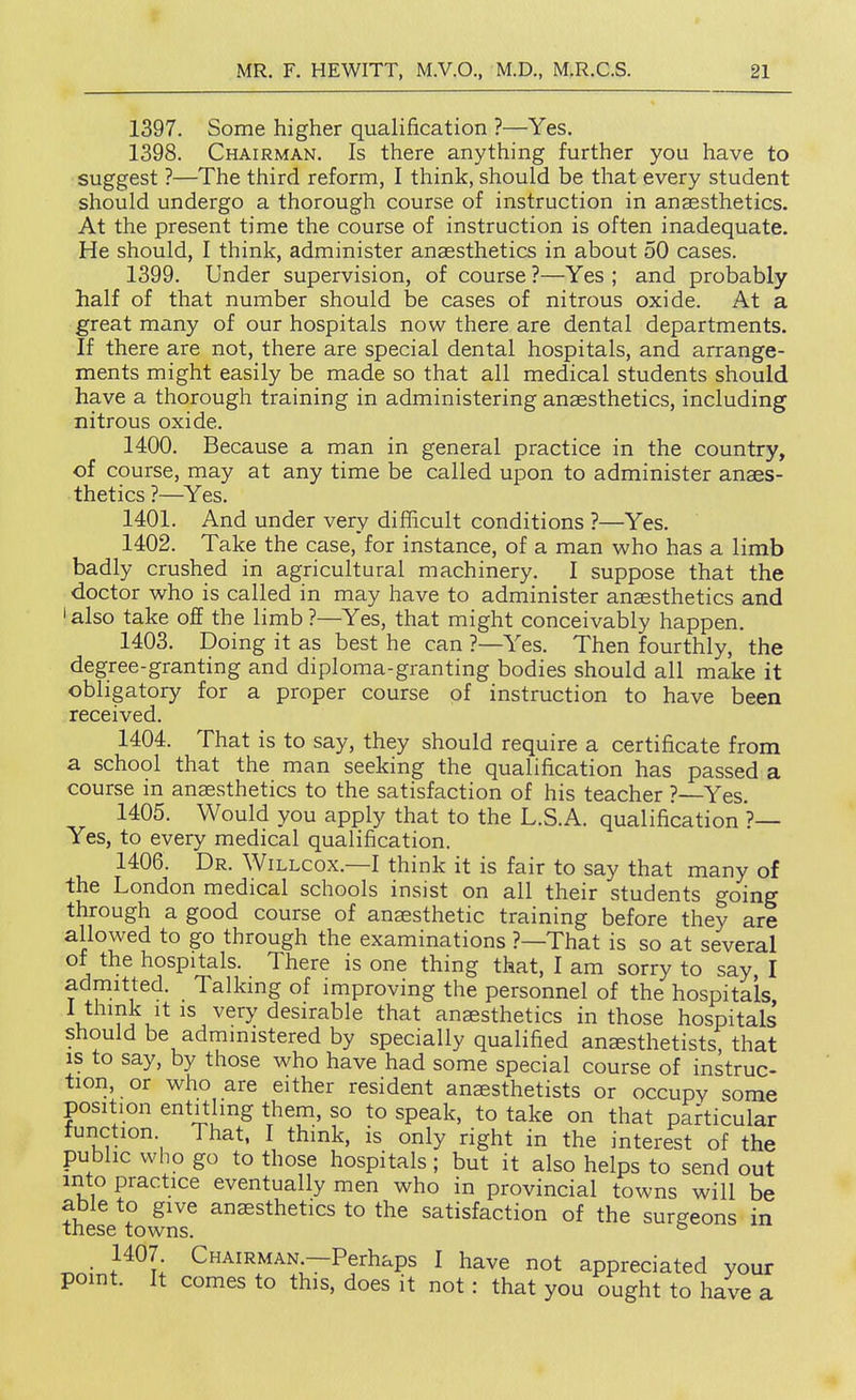 f MR, F. HEWITT, M.V.O., M.D., M.R.C.S. 21 1397. Some higher qualification ?—Yes. 1398. Chairman. Is there anything further you have to suggest ?—The third reform, I think, should be that every student should undergo a thorough course of instruction in anaesthetics. At the present time the course of instruction is often inadequate. He should, I think, administer anaesthetics in about 50 cases. 1399. Under supervision, of course ?—Yes ; and probably half of that number should iDe cases of nitrous oxide. At a great many of our hospitals now there are dental departments. If there are not, there are special dental hospitals, and arrange- ments might easily be made so that all medical students should have a thorough training in administering anaesthetics, including nitrous oxide. 1400. Because a man in general practice in the country, of course, may at any time be called upon to administer anaes- thetics ?—Yes. 1401. And under very difficult conditions ?—Yes. 1402. Take the case, for instance, of a man who has a limb badly crushed in agricultural machinery. I suppose that the doctor who is called in may have to administer anaesthetics and 'also take off the limb?—Yes, that might conceivably happen. 1403. Doing it as best he can ?—Yes. Then fourthly, the degree-granting and diploma-granting bodies should all make it obligatory for a proper course of instruction to have been received. 1404. That is to say, they should require a certificate from a school that the man seeking the qualification has passed a course in anaesthetics to the satisfaction of his teacher ?—Yes. 1405. Would you apply that to the L.S.A. qualification*?— Yes, to every medical qualification. 1406. Dr. Willcox.—I think it is fair to say that many of the London medical schools insist on all their students going through a good course of anaesthetic training before they are allowed to go through the examinations ?—That is so at several of the hospitals. There is one thing that, I am sorry to say I admitted. Talking of improving the personnel of the hospitals, V 1 desirable that anaesthetics in those hospitals should be administered by specially qualified anaesthetists, that IS to say, by those who have had some special course of instruc- tion, or who are either resident anaesthetists or occupy some position entitling them, so to speak, to take on that particular function. That, I think, is only right in the interest of the public who go to those hospitals; but it also helps to send out into practice eventually men who in provincial towns will be able to give anaesthetics to the satisfaction of the surgeons in these towns. s ^ , 1407. Chairman.—Perhaps I have not appreciated your point. It comes to this, does it not: that you ought to have a