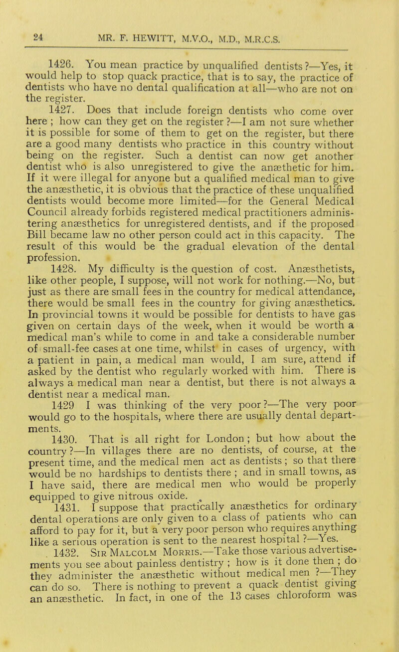 1426. You mean practice by unqualified dentists ?—Yes, it would help to stop quack practice, that is to say, the practice of dentists who have no dental qualification at all—who are not on the register. 1427. Does that include foreign dentists who come over here ; how can they get on the register ?—I am not sure whether it is possible for some of them to get on the register, but there are a good many dentists who practice in this country without being on the register. Such a dentist can now get another dentist who is also unregistered to give the anaethetic for him. If it were illegal for anyone but a qualified medical man to give the aneesthetic, it is obvious that the practice of these unqualified dentists would become more limited—for the General Medical Council already forbids registered medical practitioners adminis- tering anassthetics for unregistered dentists, and if the proposed Bill became law no other person could act in this capacity. The result of this would be the gradual elevation of the dental profession. 1428. My difficulty is the question of cost. Anaesthetists, like other people, I suppose, will not work for nothing.—No, but just as there are small fees in the country for medical attendance, there would be small fees in the country for giving anaesthetics. In provincial towns it would be possible for dentists to have gas given on certain days of the week, when it would be worth a medical man's while to come in and take a considerable number of small-fee cases at one time, whilst in cases of urgency, with a patient in pain, a medical man would, I am sure, attend if asked by the dentist who regularly worked with him. There is always a medical man near a dentist, but there is not always a dentist near a medical man. 1429 I was thinking of the very poor?—The very poor would go to the hospitals, where there are usually dental depart- ments. 1430. That is all right for London ; but how about the country?—In villages there are no dentists, of course, at the present time, and the medical men act as dentists; so that there would be no hardships to dentists there ; and in small towns, as I have said, there are medical men who would be properly equipped to give nitrous oxide. ^ 1431. I suppose that practically anaesthetics for ordmary dental operations are only given to a class of patients who can afford to pay for it, but a very poor person who requires anythmg like a serious operation is sent to the nearest hospital ?—Yes. . 1432. Sir Malcolm Morris.—Take those various advertise- ments you see about painless dentistry ; how is it done then; do thev administer the anesthetic without medical men ?—They can do so. There is nothing to prevent a quack dentist giving an anaesthetic. In fact, in one of the 13 cases chloroform was