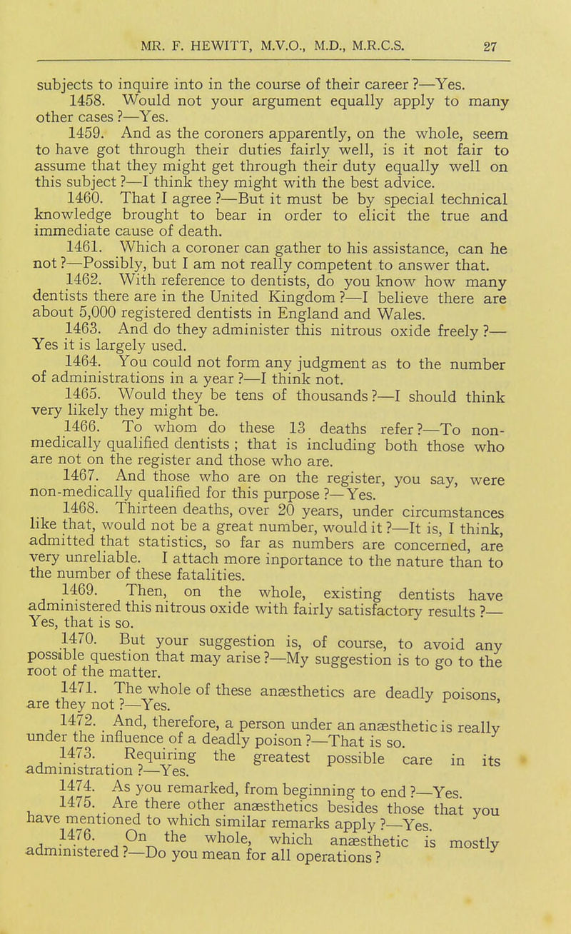 subjects to inquire into in the course of their career ?—Yes. 1458. Would not your argument equally apply to many other cases ?—Yes. 1459. And as the coroners apparently, on the whole, seem to have got through their duties fairly well, is it not fair to assume that they might get through their duty equally well on this subject ?—I think they might with the best advice. 1460. That I agree ?—But it must be by special technical knowledge brought to bear in order to elicit the true and immediate cause of death. 1461. Which a coroner can gather to his assistance, can he not ?—Possibly, but I am not really competent to answer that. 1462. With reference to dentists, do you know how many dentists there are in the United Kingdom ?—I believe there are about 5,000 registered dentists in England and Wales. 1463. And do they administer this nitrous oxide freely ?— Yes it is largely used. 1464. You could not form any judgment as to the number of administrations in a year ?—I think not. 1465. Would they be tens of thousands ?—I should think very likely they might be. 1466. To whom do these 13 deaths refer?—To non- medically qualified dentists ; that is including both those who are not on the register and those who are. 1467. And those who are on the register, you say, were non-medically qualified for this purpose ?—Yes. 1468. Thirteen deaths, over 20 years, under circumstances like that, would not be a great number, would it ?—It is, I think, admitted that statistics, so far as numbers are concerned, are very unreliable. I attach more inportance to the nature than to the number of these fatalities. 1469. Then, on the whole, existing dentists have admmistered this nitrous oxide with fairly satisfactory results ? Yes, that is so. 1470. But your suggestion is, of course, to avoid any possible question that may arise ?—My suggestion is to ffo to the root of the matter. 1471. The whole of these anaesthetics are deadly poisons are they not ?—^Yes. ' 1472. And, therefore, a person under an anaesthetic is really under the influence of a deadly poison ?—That is so. 1473. Requiring the greatest possible care in its administration ?—Yes. 1474. As you remarked, from beginning to end '—Yes 1475. Are there other anaesthetics besides those that you have mentioned to which similar remarks apply ?—Yes 1476. On the whole, which anaesthetic is mostly administered ?—Do you mean for all operations ?