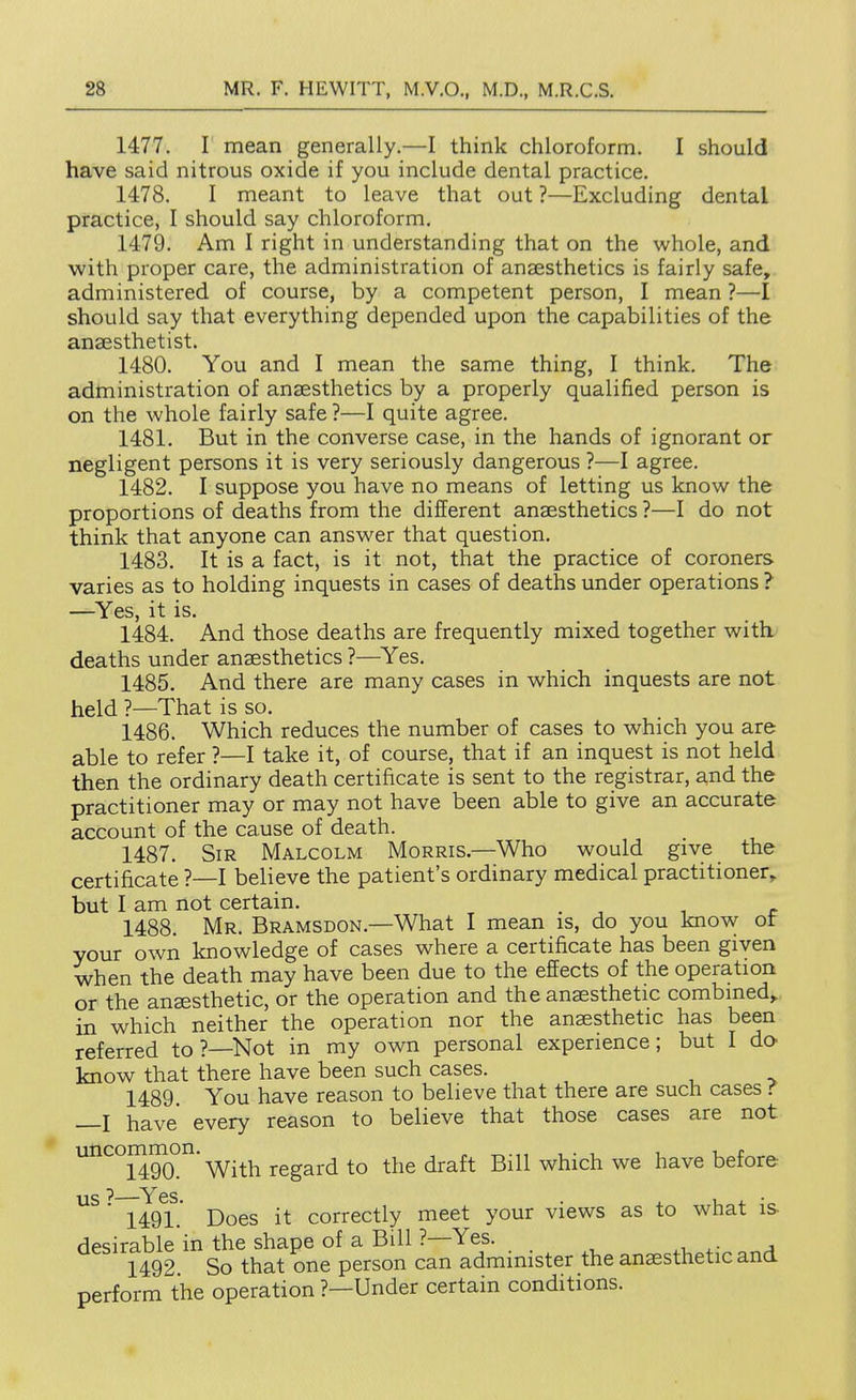 1477. I mean generally.—I think chloroform. I should have said nitrous oxide if you include dental practice. 1478. I meant to leave that out ?—Excluding dental practice, I should say chloroform. 1479. Am I right in understanding that on the whole, and with proper care, the administration of anaesthetics is fairly safe, administered of course, by a competent person, I mean ?—I should say that everything depended upon the capabilities of the anaesthetist. 1480. You and I mean the same thing, I think. The administration of anaesthetics by a properly qualified person is on the whole fairly safe ?—I quite agree. 1481. But in the converse case, in the hands of ignorant or negligent persons it is very seriously dangerous ?—I agree. 1482. I suppose you have no means of letting us know the proportions of deaths from the different anaesthetics ?—I do not think that anyone can answer that question. 1483. It is a fact, is it not, that the practice of coroners varies as to holding inquests in cases of deaths under operations ? —^Yes, it is. 1484. And those deaths are frequently mixed together with deaths under anaesthetics ?—^Yes. 1485. And there are many cases in which inquests are not held ?—That is so. 1486. Which reduces the number of cases to which you are able to refer ?—I take it, of course, that if an inquest is not held then the ordinary death certificate is sent to the registrar, and the practitioner may or may not have been able to give an accurate account of the cause of death. 1487. Sir Malcolm Morris.—Who would give the certificate ?—I believe the patient's ordinary medical practitioner, but I am not certain. _ 1488. Mr. Bramsdon.—What I mean is, do you know ot your own knowledge of cases where a certificate has been given when the death may have been due to the effects of the operation or the anaesthetic, or the operation and the anaesthetic combined,, in which neither the operation nor the anaesthetic has been referred to ?—Not in my own personal experience; but I do- know that there have been such cases. 1489 You have reason to believe that there are such cases t —I have every reason to believe that those cases are not uncommon. j-gg^rd to the draft Bill which we have before 1491. ' Does it correctly meet your views as to what is- desirable in the shape of a Bill ?—Yes. ^- a 1492. So that one person can administer the anaesthetic and. perform the operation ?—Under certain conditions.