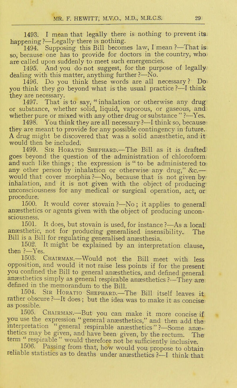 1493. I mean that legally there is nothing to prevent its. happening ?—Legally there is nothing. 1494. Supposing this Bill becomes law, I mean ?—That is so, because one has to provide for doctors in the country, who are called upon suddenly to meet such emergencies. 1495. And you do not suggest, for the purpose of legally dealing with this matter, anything further ?—No. 1496. Do you think these words are all necessary? Do you think they go beyond what is the usual practice ?—I think 1;hey are necessary. 1497. That is to say, '* inhalation or otherwise any drug or substance, whether solid, liquid, vaporous, or gaseous, and whether pure or mixed with any other drug or substance  ?—Yes. 1498. You think they are all necessary ?—I think so, because they are meant to provide for any possible contingency in future. A drug might be discovered that was a solid anaesthetic, and it would then be included. 1499. Sir Horatio Shephard.—The Bill as it is drafted goes beyond the question of the administration of chloroform and such like things ; the expression is  to be administered to any other person by inhalation or otherwise any drug, &c.— would that cover morphia ?—No, because that is not given by inhalation, and it is not given with the object of producing unconsciousness for any medical or surgical operation, act, or procedure. 1500. It would cover stovain ?—No ; it applies to general anaesthetics or agents given with the object of producing uncon- sciousness. 1501. It does, but stovain is used, for instance ?—As a local' anaesthetic, not for producing generalised insensibility. The Bill is a Bill for regulating generalised anaesthesia. 1502. It might be explained by an interpretation clause, then ?—Yes. 1503. Chairman,—Would not the Bill meet with less opposition, and would it not raise less points if for the present you confined the Bill to general anaesthetics, and defined general anaesthetics simply as general respirable anaesthetics ?—They are defined in the memorandum to the Bill. 1504. Sir Horatio Shephard.—The Bill itself leaves it rather obscure ?—It does ; but the idea was to make it as concise as possible. 1505. Chairman.—But you can make it more concise if you use the expression  general anaesthetics, and then add the mterpretation general respirable anaesthetics?—Some anae- thetics may be given, and have been given, by the rectum. The term  respirable  would therefore not be sufficiently inclusive. 1506. Passmg from that, how would you propose to obtain reliable statistics as to deaths under anaesthetics ?—I think that