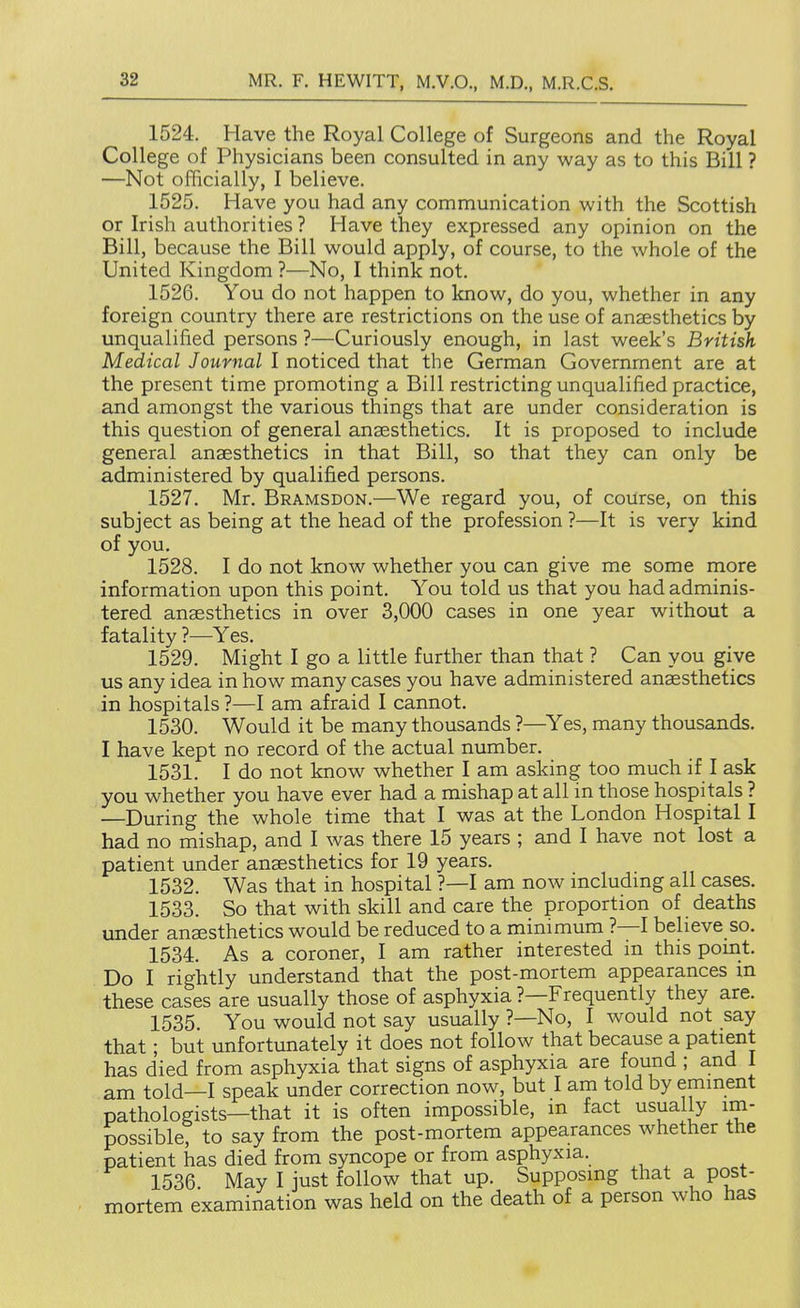 1524. Have the Royal College of Surgeons and the Royal College of Physicians been consulted in any way as to this Bill ? —Not officially, I believe. 1525. Have you had any communication with the Scottish or Irish authorities ? Have they expressed any opinion on the Bill, because the Bill would apply, of course, to the whole of the United Kingdom ?—No, I think not. 1526. You do not happen to know, do you, whether in any foreign country there are restrictions on the use of anaesthetics by unqualified persons ?—Curiously enough, in last week's British Medical Journal I noticed that the German Government are at the present time promoting a Bill restricting unqualified practice, and amongst the various things that are under consideration is this question of general anaesthetics. It is proposed to include general anaesthetics in that Bill, so that they can only be administered by qualified persons. 1527. Mr. Bramsdon.—We regard you, of course, on this subject as being at the head of the profession ?—It is very kind of you. 1528. I do not know whether you can give me some more information upon this point. You told us that you had adminis- tered anaesthetics in over 3,000 cases in one year without a fatality ?—Yes. 1529. Might I go a little further than that ? Can you give us any idea in how many cases you have administered anaesthetics in hospitals ?—I am afraid I cannot. 1530. Would it be many thousands ?—^Yes, many thousands. I have kept no record of the actual number. 1531. I do not know whether I am asking too much if I ask you whether you have ever had a mishap at all in those hospitals ? —During the whole time that I was at the London Hospital I had no mishap, and I was there 15 years ; and I have not lost a patient under anaesthetics for 19 years. 1532. Was that in hospital ?—I am now including all cases. 1533. So that with skill and care the proportion of deaths under anaesthetics would be reduced to a minimum ?—I believe so. 1534. As a coroner, I am rather interested in this point. Do I rightly understand that the post-mortem appearances m these cases are usually those of asphyxia ?—Frequently they are. 1535. You would not say usually ?—No, I would not say that; but unfortunately it does not follow that because a patient has died from asphyxia that signs of asphyxia are found ; and I am told—I speak under correction now, but I am told by emment pathologists—that it is often impossible, m fact usually im- possible, to say from the post-mortem appearances whether the patient has died from syncope or from asphyxia. 1536 May I just follow that up. Supposing that a post- mortem examination was held on the death of a person who has