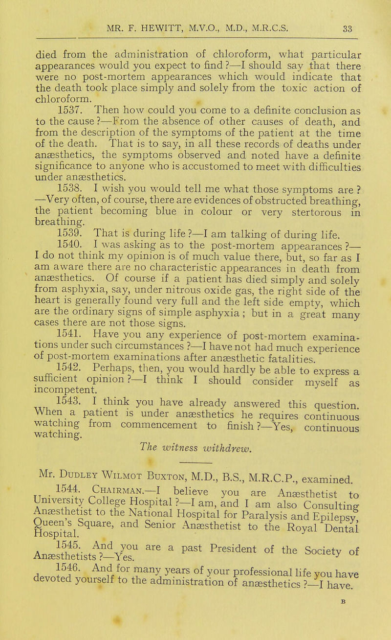 died from the administration of chloroform, what particular appearances would you expect to find ?—I should say that there were no post-mortem appearances which would indicate that the death took place simply and solely from the toxic action of chloroform. 1537. Then how could you come to a definite conclusion as to the cause ?—From the absence of other causes of death, and from the description of the symptoms of the patient at the time of the death. That is to say, in all these records of deaths under anaesthetics, the symptoms observed and noted have a definite significance to anyone who is accustomed to meet with difficulties under anaesthetics. 1538. I wish you would tell me what those symptoms are ? —Very often, of course, there are evidences of obstructed breathing, the patient becoming blue in colour or very stertorous in breathing. 1539. That is during life ?—I am talking of during life. 1540. I was asking as to the post-mortem appearances ?— I do not think my opinion is of much value there, but, so far as I am aware there are no characteristic appearances in death from anaesthetics. Of course if a patient has died simply and solely from asphyxia, say, under nitrous oxide gas, the right side of the heart is generally found very full and the left side empty, which are the ordinary signs of simple asphyxia ; but in a great many cases there are not those signs. 1541. Have you any experience of post-mortem examina- tions under such circumstances ?—I have not had much experience of post-mortem examinations after anaesthetic fatalities. 1542. Perhaps, then, you would hardly be able to express a sufficient opinion ?—I think I should consider myself as incompetent. Axri, ^ ^^^^ already answered this question When a patient is under anaesthetics he requires continuous watching from commencement to finish ?—Yes, continuous watching. The witness withdrew. Mr. Dudley Wilmot Buxton, M.D., B.S., M.R.C.P., examined. TT • -^^^-t Chairman.—I believe you are Anesthetist to Umversity College Hospital ?-I am, and I am also Consulting Anesthetist to the National Hospital for Paralysis and Epilepsy g^^^^^^^Square, and Senior Anaesthetist to the Royal Dentai AnJs^Ltt^^eT ' Society of 1546. And for many years of your professional life you have devoted yourself to the administration of anesthetics ?-I have