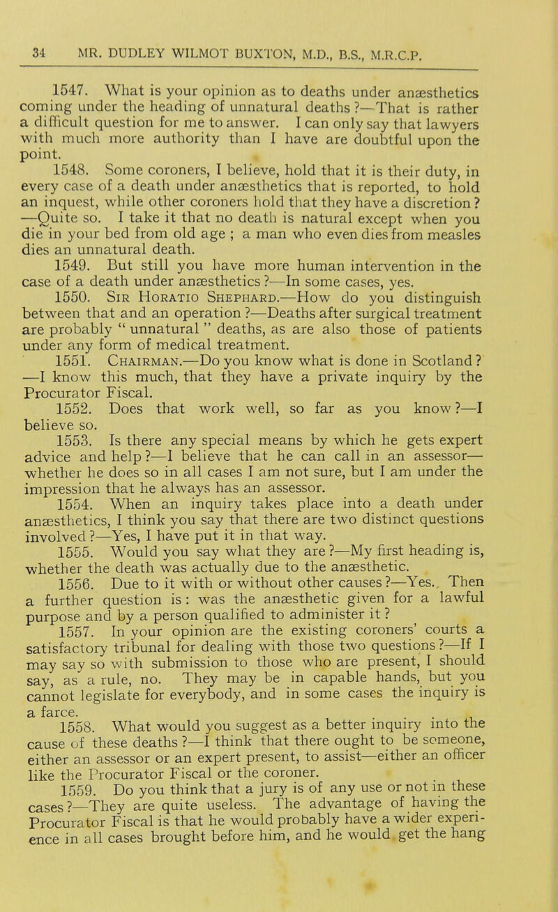 1547. What is your opinion as to deaths under anaesthetics coming under the heading of unnatural deaths ?—That is rather a difficult question for me to answer. I can only say that lawyers with much more authority than I have are doubtful upon the point. 1548. Some coroners, I believe, hold that it is their duty, in every case of a death under anaesthetics that is reported, to hold an inquest, while other coroners hold that they have a discretion? —Quite so. I take it that no death is natural except when you die in your bed from old age ; a man who even dies from measles dies an unnatural death. 1549. But still you have more human intervention in the case of a death under anaesthetics ?—In some cases, yes. 1550. Sir Horatio Shephard.—How do you distinguish between that and an operation ?—Deaths after surgical treatment are probably  unnatural  deaths, as are also those of patients under any form of medical treatment. 1551. Chairman.—Do you know what is done in Scotland ? —I know this much, that they have a private inquiry by the Procurator Fiscal. 1552. Does that work well, so far as you know ?—I believe so. 1553. Is there any special means by which he gets expert advice and help ?—I believe that he can call in an assessor— whether he does so in all cases I am not sure, but I am under the impression that he always has an assessor. 1554. When an inquiry takes place into a death under anaesthetics, I think you say that there are two distinct questions involved ?—Yes, I have put it in that way. 1555. Would you say what they are ?—My first heading is, whether the death was actually due to the anaesthetic. 1556. Due to it with or without other causes?—Yes., Then a further question is : was the anaesthetic given for a lawful purpose and by a person qualified to administer it ? 1557. In your opinion are the existing coroners' courts a satisfactory tribunal for dealing with those two questions ?—If I may say so with submission to those who are present, I should say, as a rule, no. They may be in capable hands, but you cannot legislate for everybody, and in some cases the inquiry is 1558. What would you suggest as a better inquiry into the cause of these deaths ?—I think that there ought to be someone, either an assessor or an expert present, to assist—either an officer like the Procurator Fiscal or the coroner. 1559. Do you think that a jury is of any use or not in these cases ?—They are quite useless. The advantage of having the Procurator Fiscal is that he would probably have a wider experi- ence in all cases brought before him, and he would.get the hang