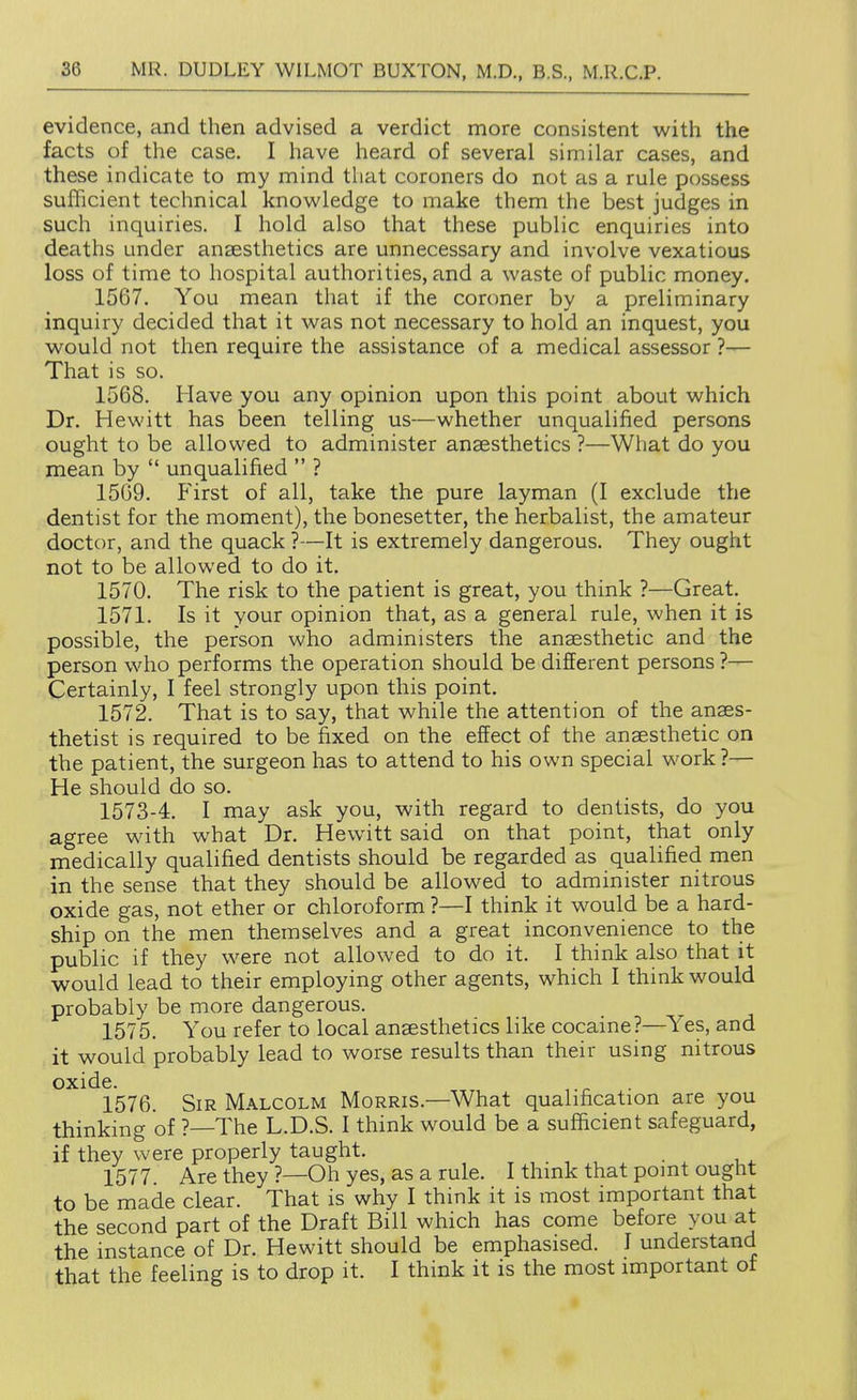 evidence, and then advised a verdict more consistent with the facts of the case. I have heard of several similar cases, and these indicate to my mind that coroners do not as a rule possess sufficient technical knowledge to make them the best judges in such inquiries. I hold also that these public enquiries into deaths under anaesthetics are unnecessary and involve vexatious loss of time to hospital authorities, and a waste of public money. 1567. You mean that if the coroner by a preliminary inquiry decided that it was not necessary to hold an inquest, you would not then require the assistance of a medical assessor ?— That is so. 1568. Have you any opinion upon this point about which Dr. Hewitt has been telling us—whether unqualified persons ought to be allowed to administer anaesthetics ?—What do you mean by  unqualified  ? 15G9. First of all, take the pure layman (I exclude the dentist for the moment), the bonesetter, the herbalist, the amateur doctor, and the quack ?—It is extremely dangerous. They ought not to be allowed to do it. 1570. The risk to the patient is great, you think ?—Great. 1571. Is it your opinion that, as a general rule, when it is possible, the person who administers the anaesthetic and the person who performs the operation should be different persons ?— Certainly, I feel strongly upon this point. 1572. That is to say, that while the attention of the anaes- thetist is required to be fixed on the effect of the anaesthetic on the patient, the surgeon has to attend to his own special work?— He should do so. 1573-4. I may ask you, with regard to dentists, do you agree with what Dr. Hewitt said on that point, that only medically qualified dentists should be regarded as qualified men in the sense that they should be allowed to administer nitrous oxide gas, not ether or chloroform ?—I think it would be a hard- ship on the men themselves and a great inconvenience to the public if they were not allowed to do it. I think also that it would lead to their employing other agents, which I think would probably be more dangerous. 1575. You refer to local anaesthetics like cocaine?—^Yes, and it would probably lead to worse results than their using nitrous oxide. 1576. Sir Malcolm Morris.—What qualification are you thinking of ?—The L.D.S. I think would be a sufficient safeguard, if they were properly taught. 1577. Are they?—Oh yes, as a rule. I think that point ought to be made clear. That is why I think it is most important that the second part of the Draft Bill which has come before you at the instance of Dr. Hewitt should be emphasised. I understand that the feeling is to drop it. I think it is the most important of