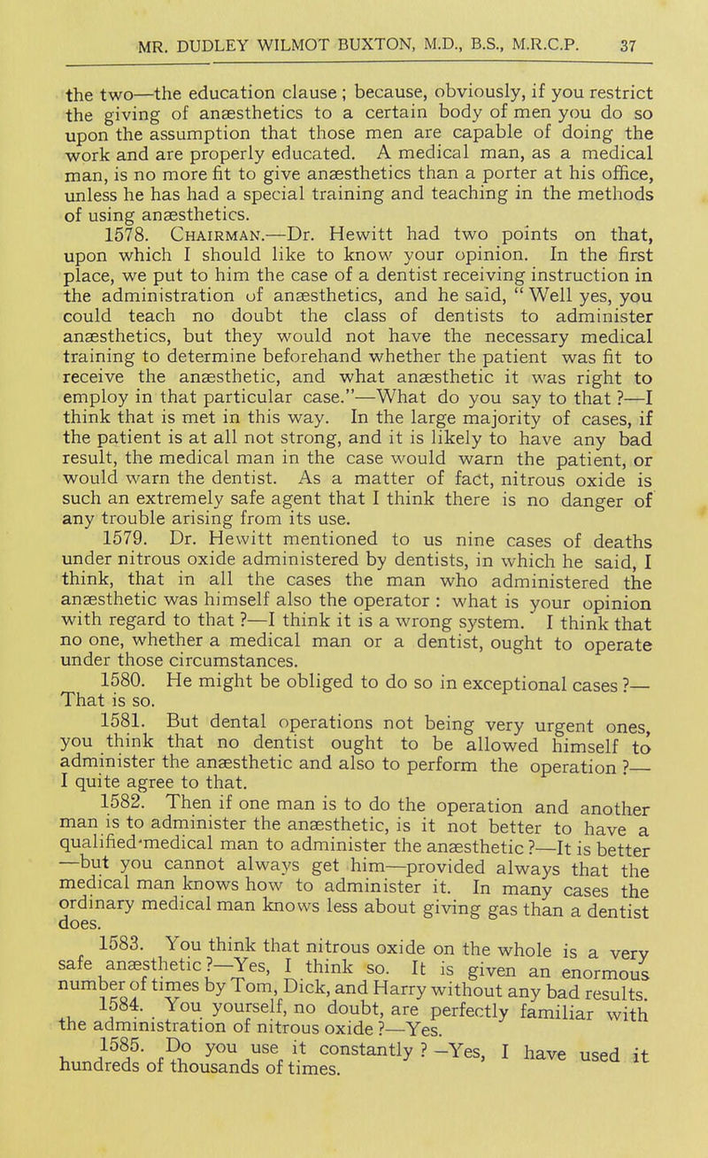 the two—the education clause ; because, obviously, if you restrict the giving of anaesthetics to a certain body of men you do so upon the assumption that those men are capable of doing the work and are properly educated. A medical man, as a medical man, is no more fit to give anaesthetics than a porter at his office, unless he has had a special training and teaching in the methods of using anaesthetics. 1578. Chairman.—Dr. Hewitt had two points on that, upon which I should like to know your opinion. In the first place, we put to him the case of a dentist receiving instruction in the administration of anaesthetics, and he said,  Well yes, you could teach no doubt the class of dentists to administer anaesthetics, but they would not have the necessary medical training to determine beforehand whether the patient was fit to receive the anaesthetic, and what anaesthetic it was right to employ in that particular case.—What do you say to that ?—I think that is met in this way. In the large majority of cases, if the patient is at all not strong, and it is likely to have any bad result, the medical man in the case would warn the patient, or would warn the dentist. As a matter of fact, nitrous oxide is such an extremely safe agent that I think there is no danger of any trouble arising from its use. 1579. Dr. Hewitt mentioned to us nine cases of deaths under nitrous oxide administered by dentists, in which he said, I think, that in all the cases the man who administered the anaesthetic was himself also the operator : what is your opinion with regard to that ?—I think it is a wrong system.' I think that no one, whether a medical man or a dentist, ought to operate under those circumstances. 1580. He might be obliged to do so in exceptional cases ?— That is so. 1581. But dental operations not being very urgent ones, you think that no dentist ought to be allowed himself to admmister the anaesthetic and also to perform the operation ? I quite agree to that. 1582. Then if one man is to do the operation and another man IS to administer the anaesthetic, is it not better to have a qualified-medical man to administer the anaesthetic ?—It is better —but you cannot always get him—provided always that the medical man knows how to administer it. In many cases the ordinary medical man knows less about giving gas than a dentist does. 1583. You think that nitrous oxide on the whole is a verv safe anesthetic ?-Yes, I think so. It is given an enormous number of times by Tom, Dick, and Harry without any bad results .u J^^- • y°^pelf, no doubt, are perfectly familiar with the administration of nitrous oxide ?—Yes. 1, f ?i° /'^ constantly ? ^Yes, I have used it hvmdreds of thousands of times.