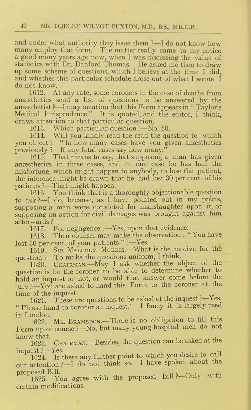 and under what authority they issue them ?—I do not know how many employ that form. The matter really came to my notice a good many years ago now, when I was discussing the value of statistics with Dr. Danford Thomas. He asked me then to draw up some scheme of questions, which I believe at the time I did, and whether this particular schedule arose out of what I wrote I do not know. 1612. At any rate, some coroners in the case of deaths from anaesthetics send a list of questions to be answered by the anaesthetist ?—I may mention that this Form appears in  Taylor's Medical Jurisprudence. It is quoted, and the editor, I think, draws attention to that particular question. 1613. Which particular question ?—No. 20. 1614. Will you kindly read the read the question to which you object ?— In how many cases have you given anaesthetics previously ? If any fatal cases say how many. 1615. That means to say, that supposing a man has given anaesthetics in three cases, and in one case he has had the misfortune, which might happen to anybody, to lose the patient, the inference might be drawn that he had lost 30 per cent, of his patients ?—That might happen. 1616. You think that is a thoroughly objectionable question to ask?—I do, because, as I have pointed out in my precis, ■supposing a man were convicted for manslaughter upon it, or supposing an action for civil damages was brought against him afterwards — 1617. For negligence ?—Yes, upon that evidence. 1618. Then counsel may make the observation :  You have lost 30 per cent, of your patients  ?—Yes. 1619. Sir Malcolm Morris.—What is the motive for the question ?—To make the questions uniform, I think. 1620. Chairman.—May I ask whether the object of the question is for the coroner to be able to determine whether to hold an inquest or not, or would that answer come before the jury ?—You are asked to hand this Form to the coroner at the time of the inquest. . 1621. These are questions to be asked at the mquest ?—Yes.  Please hand to coroner at inquest. I fancy it is largely used in London. . cu i-u- 1622. Mr. Bramsdon.—There is no obligation to hll this Form up of course ?—No, but many young hospital men do not know that. . i j i. 1623. Chairman.—Besides, the question can be asked at the ^^^^1624 Is^there any further point to which you desire to call our attention ?—I do not think so. I have spoken about the ^''°^1625.'^ You agree with the proposed Bill ?—Only with <:ertain modifications.