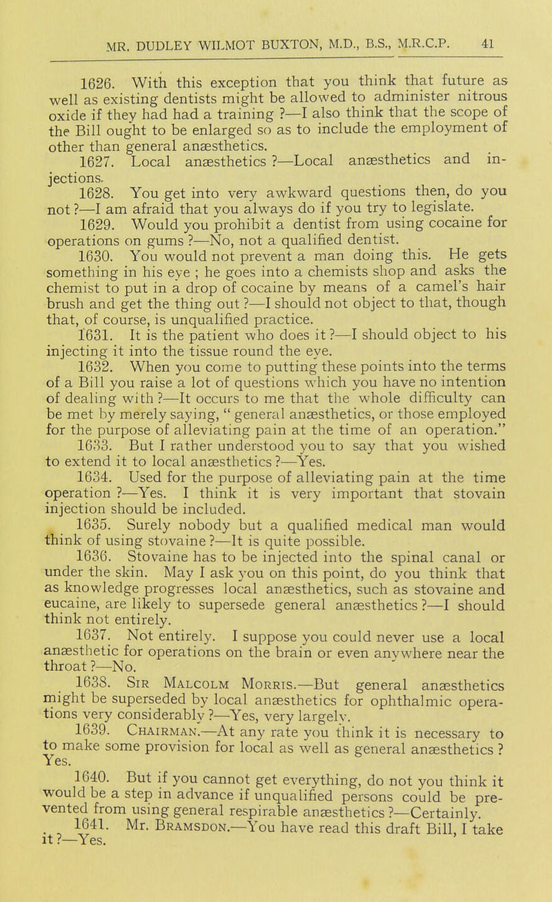 1626. With this exception that you think that future as well as existing dentists might be allowed to administer nitrous oxide if they had had a training ?—I also think that the scope of the Bill ought to be enlarged so as to include the employment of other than general anaesthetics. 1627. Local anaesthetics ?—Local anaesthetics and in- jections. 1628. You get into very awkward questions then, do you not ?—I am afraid that you always do if you try to legislate. 1629. Would you prohibit a dentist from using cocaine for operations on gums ?—No, not a qualified dentist. 1630. You would not prevent a man doing this. He gets something in his eye ; he goes into a chemists shop and asks the chemist to put in a drop of cocaine by means of a camel's hair brush and get the thing out ?—I should not object to that, though that, of course, is unqualified practice. 1631. It is the patient who does it ?—I should object to his injecting it into the tissue round the eye. 1632. When you come to putting these points into the terms of a Bill you raise a lot of questions which you have no intention of dealing with ?—It occurs to me that the whole difficulty can be met by merely saying,  general anaesthetics, or those employed for the purpose of alleviating pain at the time of an operation. 1633. But I rather understood you to say that you wished to extend it to local anaesthetics ?^—Yes. 1634. Used for the purpose of alleviating pain at the time operation ?—Yes. I think it is very important that stovain injection should be included. 1635. Surely nobody but a qualified medical man would think of using stovaine ?—It is quite possible. 1636. Stovaine has to be injected into the spinal canal or under the skin. May I ask you on this point, do you think that as knowledge progresses local anaesthetics, such as stovaine and eucaine, are likely to supersede general anaesthetics ?—I should think not entirely. 1637. Not entirely. I suppose you could never use a local anaesthetic for operations on the brain or even anvwhere near the throat ?—No. 1638. Sir Malcolm Morris.—But general anaesthetics might be superseded by local anaesthetics for ophthalmic opera- tions very considerably ?—Yes, very largely. 1639. Chairman.—At any rate you think it is necessary to to make some provision for local as well as general anesthetics ? Yes. 1640. But if you cannot get everything, do not you think it would be a step in advance if unqualified persons could be pre- vented from using general respirable anaesthetics ?—Certainly. _ 1641. Mr. Bramsdon.—You have read this draft Bill, I take It ?—Yes.