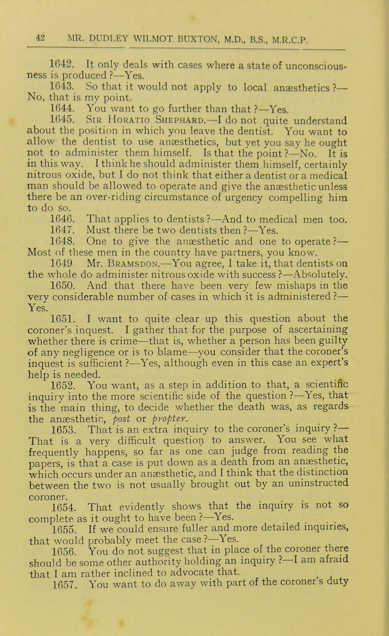 1042. It only deals with cases where a state of unconscious- ness is produced ?—Yes. 1643. So that it would not apply to local anassthetics ?— No, that is my point. 1644. You want to go further than that ?—Yes. 1645. Sir Horatio Shephard.—I do not quite understand about the position in which you leave the dentist. You want to allow the dentist to use anaesthetics, but yet you say he ought not to administer them himself. Is that the point ?—No. It is in this way. I think he should administer them himself, certainly nitrous oxide, but I do not think that either a dentist or a medical man should be allowed to operate and give the anaesthetic unless there be an over-riding circumstance of urgency compelling him to do so. 1646. That applies to dentists ?—And to medical men too. 1647. Must there be two dentists then ?—Yes. 1648. One to give the anaesthetic and one to operate ?— Most of these men in the country have partners, you know. 1649 Mr. Bramsdon.—You agree, I take it, that dentists on the whole do administer nitrous oxide with success ?—Absolutely. 1650. And that there have been very few mishaps in the very considerable number of cases in which it is administered ?— Yes. 1651. I want to quite clear up this question about the coroner's inquest. I gather that for the purpose of ascertaining whether there is crime—that is, whether a person has been guilty of any negligence or is to blame—you consider that the coroner's inquest is sufficient ?—Yes, although even in this case an expert's help is needed. 1652. You want, as a step in addition to that, a scientific inquiry into the more scientific side of the question ?—Yes, that is the main thing, to decide whether the death was, as regards the anaesthetic, post or propter. 1653. That is an extra inquiry to the coroner's inquiry ?— That is a very difficult question to answer. You see what frequently happens, so far as one can judge from reading the papers, is that a case is put down as a death from an anaesthetic, which occurs under an anaesthetic, and I think that the distinction between the two is not usually brought out by an uninstructed coroner. 1654. That evidently shows that the inquiry is not so complete as it ought to have been ?—^Yes. _ 1655. If we could ensure fuller and more detaded inquiries, that would probably meet the case ?—Yes. 1656. You do not suggest that in place of the coroner there should be some other authority holding an inquiry ?—I am afraid that I am rather inclined to advocate that. 1657. You want to do away with part of the coroner s duty