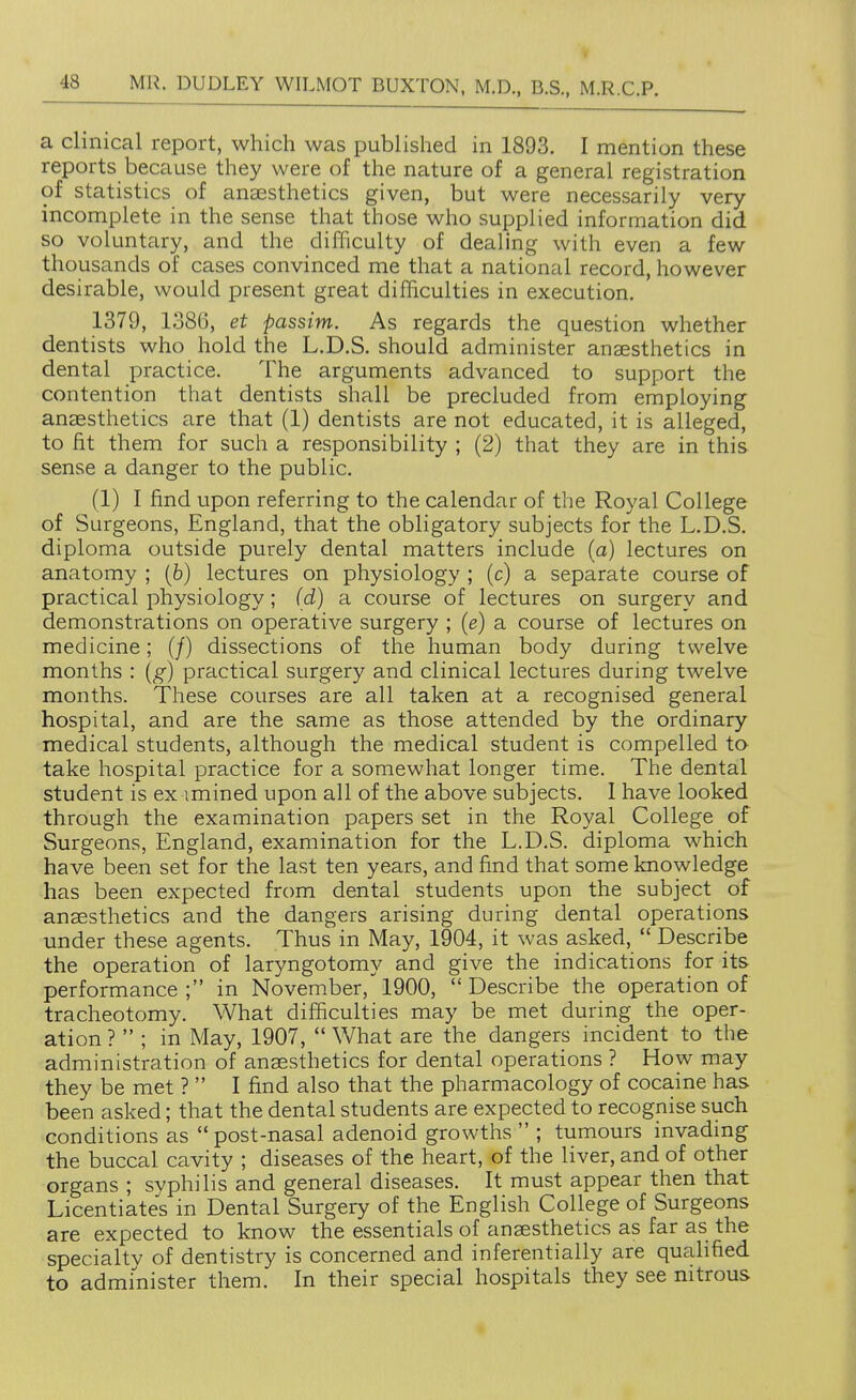 a clinical report, which was published in 1893. I mention these reports because they were of the nature of a general registration of statistics of anaesthetics given, but were necessarily very incomplete in the sense that those who supplied information did so voluntary, and the difficulty of dealing with even a few thousands of cases convinced me that a national record, however desirable, would present great difficulties in execution. 1379, 1386, et passim. As regards the question whether dentists who hold the L.D.S. should administer anaesthetics in dental practice. The arguments advanced to support the contention that dentists shall be precluded from employing anaesthetics are that (1) dentists are not educated, it is alleged, to fit them for such a responsibility ; (2) that they are in this sense a danger to the public. (1) I find upon referring to the calendar of the Royal College of Surgeons, England, that the obligatory subjects for the L.D.S. diploma outside purely dental matters include (a) lectures on anatomy ; (6) lectures on physiology ; (c) a separate course of practical physiology ; (d) a course of lectures on surgery and demonstrations on operative surgery ; (e) a course of lectures on medicine; (/) dissections of the human body during twelve months : (g) practical surgery and clinical lectures during twelve months. These courses are all taken at a recognised general hospital, and are the same as those attended by the ordinary medical students, although the medical student is compelled to take hospital practice for a somewhat longer time. The dental student is ex imined upon all of the above subjects. 1 have looked through the examination papers set in the Royal College of Surgeons, England, examination for the L.D.S. diploma which have been set for the last ten years, and find that some knowledge has been expected from dental students upon the subject of anaesthetics and the dangers arising during dental operations under these agents. Thus in May, 1904, it was asked,  Describe the operation of laryngotomy and give the indications for its performance; in November, 1900, Describe the operation of tracheotomy. What difficulties may be met during the oper- ation ?  ; in May, 1907,  What are the dangers incident to the administration of anaesthetics for dental operations ? How may they be met ?  I find also that the pharmacology of cocaine has been asked; that the dental students are expected to recognise such conditions as  post-nasal adenoid growths  ; tumours invadmg the buccal cavity ; diseases of the heart, of the liver, and of other organs ; syphilis and general diseases. It must appear then that Licentiates in Dental Surgery of the English College of Surgeons are expected to know the essentials of anaesthetics as far as the specialtv of dentistry is concerned and inferentially are qualified to administer them. In their special hospitals they see nitrous