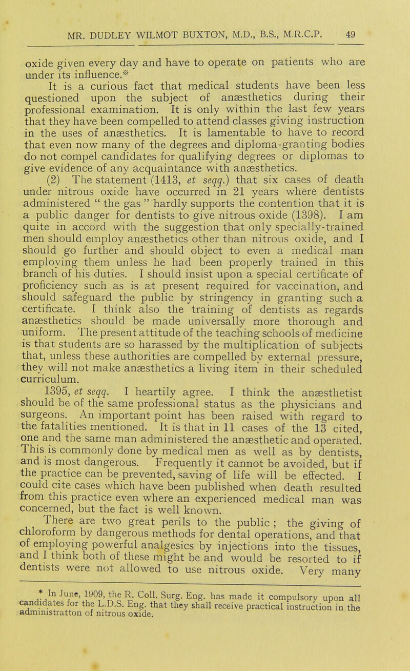 oxide given every day and have to operate on patients who are tinder its infiuence.^ It is a curious fact that medical students have been less questioned upon the subject of ansesthetics during their professional examination. It is only within the last few years that they have been compelled to attend classes giving instruction in the uses of anaesthetics. It is lamentable to have to record that even now many of the degrees and diploma-granting bodies do not compel candidates for qualifying degrees or diplomas to give evidence of any acquaintance with anaesthetics. (2) The statement (1413, et seqq.) that six cases of death under nitrous oxide have occurred in 21 years where dentists administered  the gas  hardly supports the contention that it is a public danger for dentists to give nitrous oxide (1398). I am quite in accord with the suggestion that only specially-trained men should employ ansesthetics other than nitrous oxide, and I should go further and should object to even a medical man employing them unless he had been properly trained in this branch of his duties. I should insist upon a special certificate of proficiency such as is at present required for vaccination, and should safeguard the public by stringency in granting such a certificate. I think also the training of dentists as regards anaesthetics should be made universally more thorough and uniform. The present attitude of the teaching schools of medicine is that students are so harassed by the multiplication of subjects that, unless these authorities are compelled by external pressure, they will not make anaesthetics a living item in their scheduled curriculum. 1395, et seqq. I heartily agree. I think the anaesthetist should be of the same professional status as the physicians and surgeons. An important point has been raised with regard to the fatalities mentioned. It is that in 11 cases of the 13 cited, one and the same man administered the anaesthetic and operated. This is commonly done by medical men as well as by dentists, and is most dangerous. Frequently it cannot be avoided, but if the practice can be prevented, saving of life will be effected. I could cite cases which have been published when death resulted from this practice even where an experienced medical man was concerned, but the fact is well known. There are two great perils to the public ; the giving of chloroform by dangerous methods for dental operations, and that of employing powerful analgesics by injections into the tissues, and I thmk both of these might be and would be resorted to if dentists were not allowed to use nitrous oxide. Very many * In June, 1909, the R. Coll. Surg. Eng. has made it compulsory upon all candidates for the L.D.S. Eng. that they shall receive practical instruction in the admmistratton of nitrous oxide.