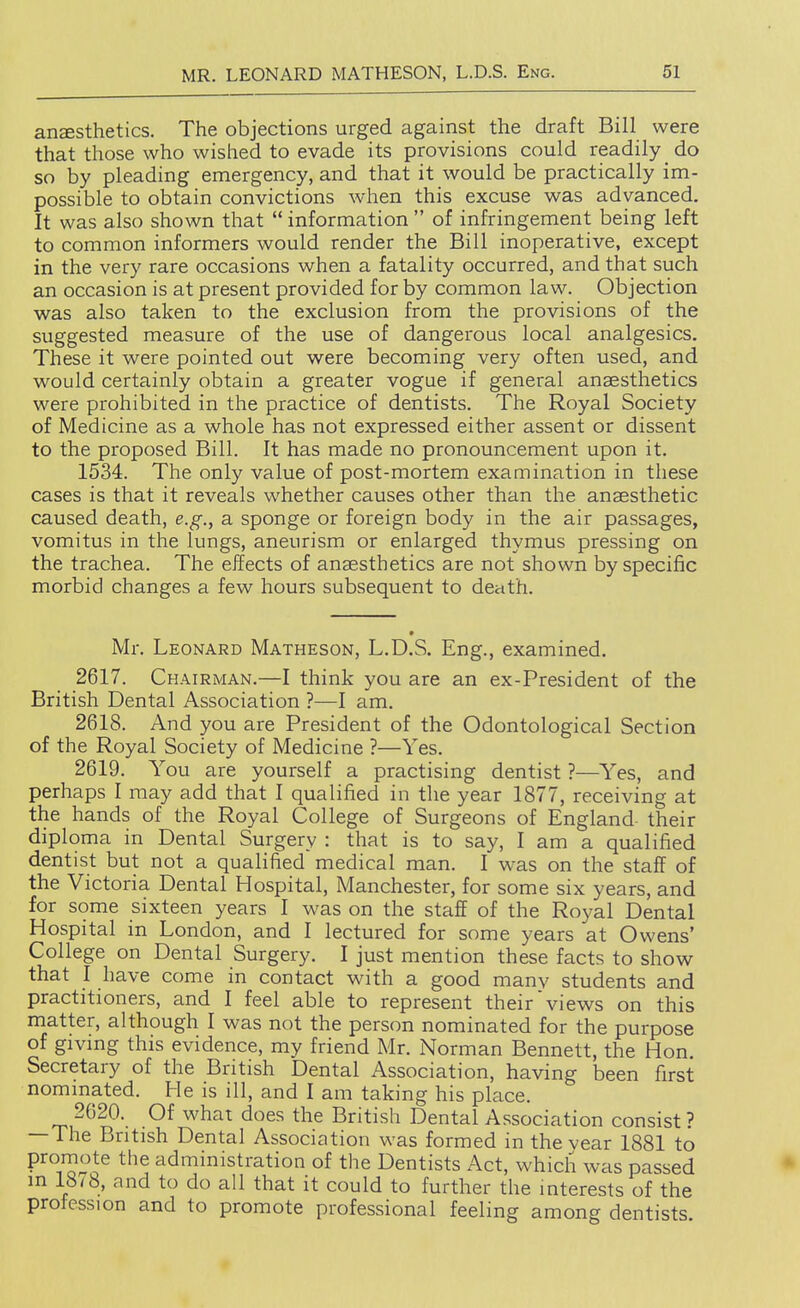 ansesthetics. The objections urged against the draft Bill were that those who wished to evade its provisions could readily do so by pleading emergency, and that it would be practically im- possible to obtain convictions when this excuse was advanced. It was also shown that  information  of infringement being left to common informers would render the Bill inoperative, except in the very rare occasions when a fatality occurred, and that such an occasion is at present provided for by common law. Objection was also taken to the exclusion from the provisions of the suggested measure of the use of dangerous local analgesics. These it were pointed out were becoming very often used, and would certainly obtain a greater vogue if general anaesthetics were prohibited in the practice of dentists. The Royal Society of Medicine as a whole has not expressed either assent or dissent to the proposed Bill. It has made no pronouncement upon it. 1534. The only value of post-mortem examination in these cases is that it reveals whether causes other than the anaesthetic caused death, e.g., a sponge or foreign body in the air passages, vomitus in the lungs, aneurism or enlarged thymus pressing on the trachea. The effects of anaesthetics are not shown by specific morbid changes a few hours subsequent to death. Mr. Leonard Matheson, L.D.S. Eng., examined. 2617. Chairman.—I think you are an ex-President of the British Dental Association ?—I am. 2618. And you are President of the Odontological Section of the Royal Society of Medicine ?—Yes. 2619. You are yourself a practising dentist ?—Yes, and perhaps I may add that I qualified in tlie year 1877, receiving at the hands of the Royal College of Surgeons of England their diploma in Dental Surgery : that is to say, I am a qualified dentist but not a qualified medical man. I was on the staff of the Victoria Dental Hospital, Manchester, for some six years, and for some sixteen years I was on the staff of the Royal Dental Hospital in London, and I lectured for some years at Owens' College on Dental Surgery. I just mention these facts to show that I have come in contact with a good manv students and practitioners, and I feel able to represent their views on this niatter, although I was not the person nominated for the purpose of givmg this evidence, my friend Mr. Norman Bennett, the Hon. Secretary of the British Dental Association, having been first nommated. He is ill, and I am taking his place. 2620. Of what does the British Dental Association consist? —The British Dental Association was formed in thevear 1881 to ^^^J^nl^ administration of the Dentists Act, which was passed m 18/8, and to do all that it could to further the interests of the profession and to promote professional feeling among dentists