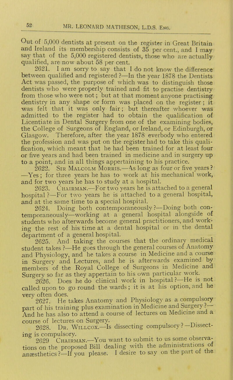 Out of 5,000 dentists at present on the register in Great Britain and Ireland its membership consists of 35 per cent., and I may say that of the 5,000 registered dentists, those who are actually qualified, are now about 58 per cent. 2621. I am sorry to say that I do not know the difference between qualified and registered ?—In the year 1878 the Dentists Act was passed, the purpose of which was to distinguish those dentists who were properly trained and fit to practise dentistry from those who were not; but at that moment anyone practising dentistry in any shape or form was placed on the register ; it was felt that it was only fair; but thereafter whoever was admitted to the register had to obtain the qualification of Licentiate in Dental Surgery from one of the examining bodies, the College of Surgeons of England, or Ireland, or Edinburgh, or Glasgow. Therefore, after the year 1878 everbody who entered the profession and was put on the register had to take this quali- fication, which meant that he had been trained for at least four or five years and had been trained in medicine and in surgery up to a point, and in all things appertaining to his practice. 2622. Sir Malcolm Morris.— \s long as four or five years ? —Yes; for three years he has to work at his mechanical work, and for two years he has to study at a hospital. 2623. Chairman.—For two years he is attached to a general hospital?—For two years he is attached to a general hospital, and at the same time to a special hospital. 2624. Doing both contemporaneously ?—Doing both con- temporaneously—working at a general hospital alongside of students who afterw^ards become general practitioners, and work- ing the rest of his time at a dental hospital or in the dental department of a general hospital. 2625. And taking the courses that the ordinary medical student takes ?—He goes through the general courses of Anatomy and Physiology, and he takes a course in Medicine and a course in Surgery and Lectures, and he is afterwards examined by members of the Royal College of Surgeons in Medicine and Surgery so far as they appertain to his own particular work. 2626. Does he do clinical work in hospital ?—He is not called upon to go round the wards; it is at his option, and he very often does. 2627. He takes Anatomy and Physiology as a compulsory part of his training plus examination in Medicine and Surgery ?— And he has also to attend a course of lectures on Medicine and a course of lectures on Surgery. t i^- . 2628. Dr. Willcox.—Is dissecting compulsory ?—Dissect- ing is compulsorv. , 2629 Chairman.—You want to submit to us some observa- tions on the proposed Bill dealing with the administrations of anaesthetics ?—If you please. I desire to say on the part of the