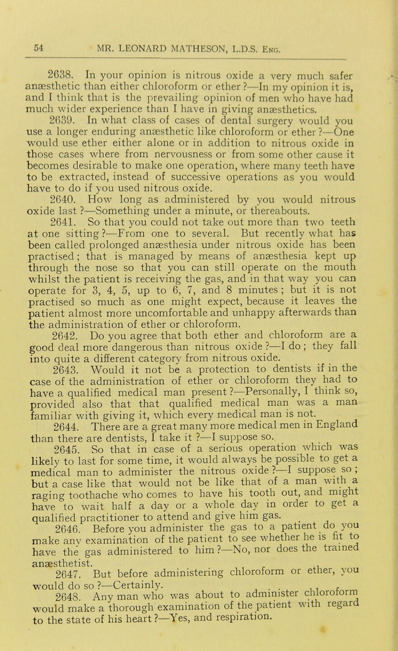2638. In your opinion is nitrous oxide a very much safer anaesthetic than either chloroform or ether ?—In my opinion it is, and I think that is the prevailing opinion of men who have had much wider experience than I have in giving anaesthetics. 2639. In what class of cases of dental surgery would you use a longer enduring anaesthetic like chloroform or ether ?—One would use ether either alone or in addition to nitrous oxide in those cases where from nervousness or from some other cause it becomes desirable to make one operation, where many teeth have to be extracted, instead of successive operations as you would have to do if you used nitrous oxide. 2640. How long as administered by you would nitrous oxide last ?—Something under a minute, or thereabouts. 2641. So that you could not take out more than two teeth at one sitting ?—From one to several. But recently what has been called prolonged anaesthesia under nitrous oxide has been practised ; that is managed by means of anaesthesia kept up through the nose so that you can still operate on the mouth whilst the patient is receiving the gas, and in that way you can operate for 3, 4, 5, up to 6, 7, and 8 minutes ; but it is not practised so much as one might expect, because it leaves the patient almost more uncomfortable and unhappy afterwards than the administration of ether or chloroform. 2642. Do you agree that both ether and chloroform are a good deal more dangerous than nitrous oxide ?—I do ; they fall into quite a different category from nitrous oxide. 2643. Would it not be a protection to dentists if in the case of the administration of ether or chloroform they had to have a qualified medical man present ?—Personally, I think so, provided also that that qualified medical man was a man familiar with giving it, which every medical man is not. 2644. There are a great many more medical men in England than there are dentists, I take it ?—I suppose so. 2645. So that in case of a serious operation which was likely to last for some time, it would always be possible to get a medical man to administer the nitrous oxide ?—I suppose so ; but a case like that would not be like that of a man with a raging toothache who comes to have his tooth out, and might have to wait half a day or a whole day in order to get a qualified practitioner to attend and give him gas. 2646. Before you administer the gas to a patient do you make anv examination of the patient to see whether he is fit to have the gas administered to him ?—No, nor does the trained 2647. But before administering chloroform or ether, you would do so ?—Certainly. , . . . , i f _ 2648 Any man who was about to administer chlorotorni would make a thorough examination of the patient with regard to the state of his heart ?—Yes, and respiration.