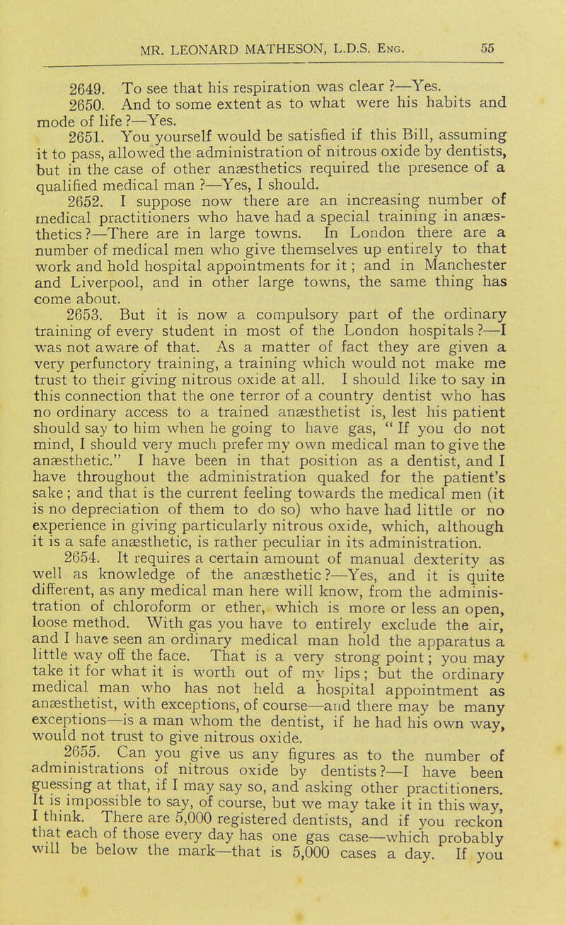 2649. To see that his respiration was clear ?—-Yes. 2650. And to some extent as to what were his habits and mode of life ?—Yes. 2651. You yourself would be satisfied if this Bill, assurning it to pass, allowed the administration of nitrous oxide by dentists, but in the case of other anaesthetics required the presence of a qualified medical man ?—Yes, I should. 2652. I suppose now there are an increasing number of medical practitioners who have had a special training in anaes- thetics?—There are in large towns. In London there are a number of medical men who give themselves up entirely to that work and hold hospital appointments for it; and in Manchester and Liverpool, and in other large towns, the same thing has come about. 2653. But it is now a compulsory part of the ordinary training of every student in most of the London hospitals ?—I was not aware of that. As a matter of fact they are given a very perfunctory training, a training which would not make me trust to their giving nitrous oxide at all. I should like to say in this connection that the one terror of a country dentist who has no ordinary access to a trained anaesthetist is, lest his patient should say to him when he going to have gas,  If you do not mind, I should very much prefer my own medical man to give the anaesthetic. I have been in that position as a dentist, and I have throughout the administration quaked for the patient's sake; and that is the current feeling towards the medical men (it is no depreciation of them to do so) who have had little or no experience in giving particularly nitrous oxide, which, although it is a safe anaesthetic, is rather peculiar in its administration. 2654. It requires a certain amount of manual dexterity as well as knowledge of the anaesthetic?—Yes, and it is quite different, as any medical man here will know, from the adminis- tration of chloroform or ether, which is more or less an open, loose method. With gas you have to entirely exclude the air, and I have seen an ordinary medical man hold the apparatus a little way off the face. That is a very strong point; you may take it for what it is worth out of my lips; but the ordinary medical man who has not held a hospital appointment as anaesthetist, with exceptions, of course—and there may be many exceptions—is a man whom the dentist, if he had his own way, would not trust to give nitrous oxide. 2655. Can you give us any figures as to the number of administrations of nitrous oxide by dentists ?—I have been guessing at that, if I may say so, and asking other practitioners. It IS impossible to say, of course, but we may take it in this way, I thmk. There are 5,000 registered dentists, and if you reckon that each of those every day has one gas case—which probably will be below the mark—that is 5,000 cases a day. If you •