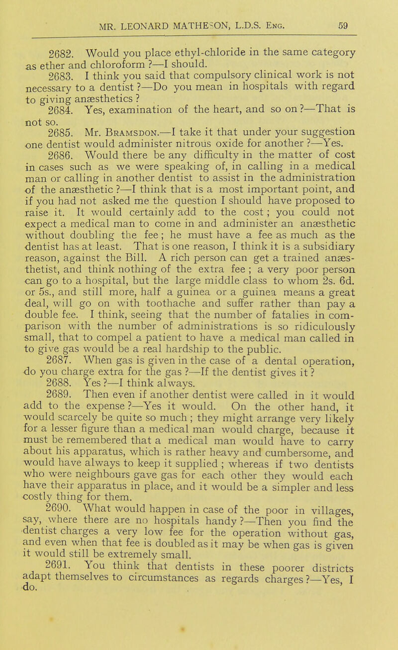 2682. Would you place ethyl-chloride in the same category as ether and chloroform ?—I should. 2683. I think you said that compulsory clinical work is not necessary to a dentist ?—Do you mean in hospitals with regard to giving anaesthetics ? 2684. Yes, examination of the heart, and so on ?—That is not so. 2685. Mr. Bramsdon.—I take it that under your suggestion one dentist would administer nitrous oxide for another ?—Yes. 2686. Would there be any difficulty in the matter of cost in cases such as we were speaking of, in calling in a medical man or calling in another dentist to assist in the administration of the anaesthetic ?—I think that is a most important point, and if you had not asked me the question I should have proposed to raise it. It would certainly add to the cost; you could not expect a medical man to come in and administer an anaesthetic without doubling the fee; he must have a fee as much as the dentist has at least. That is one reason, I think it is a subsidiary reason, against the Bill. A rich person can get a trained anaes- thetist, and think nothing of the extra fee ; a very poor person can go to a hospital, but the large middle class to whom 2s. 6d. or 5s., and still more, half a guinea or a guinea means a great deal, will go on with toothache and suffer rather than pay a double fee. I think, seeing that the number of fatalies in com- parison with the number of administrations is so ridiculously small, that to compel a patient to have a medical man called in to give gas would be a real hardship to the public. 2687. When gas is given in the case of a dental operation, do you charge extra for the gas ?—If the dentist gives it ? 2688. Yes ?—I think always. 2689. Then even if another dentist were called in it would add to the expense ?—Yes it would. On the other hand, it would scarcely be quite so much ; they might arrange very likely for a lesser figure than a medical man would charge, because it must be remembered that a medical man would have to carry about his apparatus, which is rather heavy and cumbersome, and would have always to keep it supplied ; whereas if two dentists who were neighbours gave gas for each other they would each have their apparatus in place, and it would be a simpler and less costly thing for them. 2690. What would happen in case of the poor in villages, say, where there are no hospitals handy ?—Then you find the ■dentist charges a very low fee for the operation without gas, and even when that fee is doubled as it may be when gas is given it would still be extremely small. 2691. You think that dentists in these poorer districts adapt themselves to circumstances as regards charges ?—Yes, I
