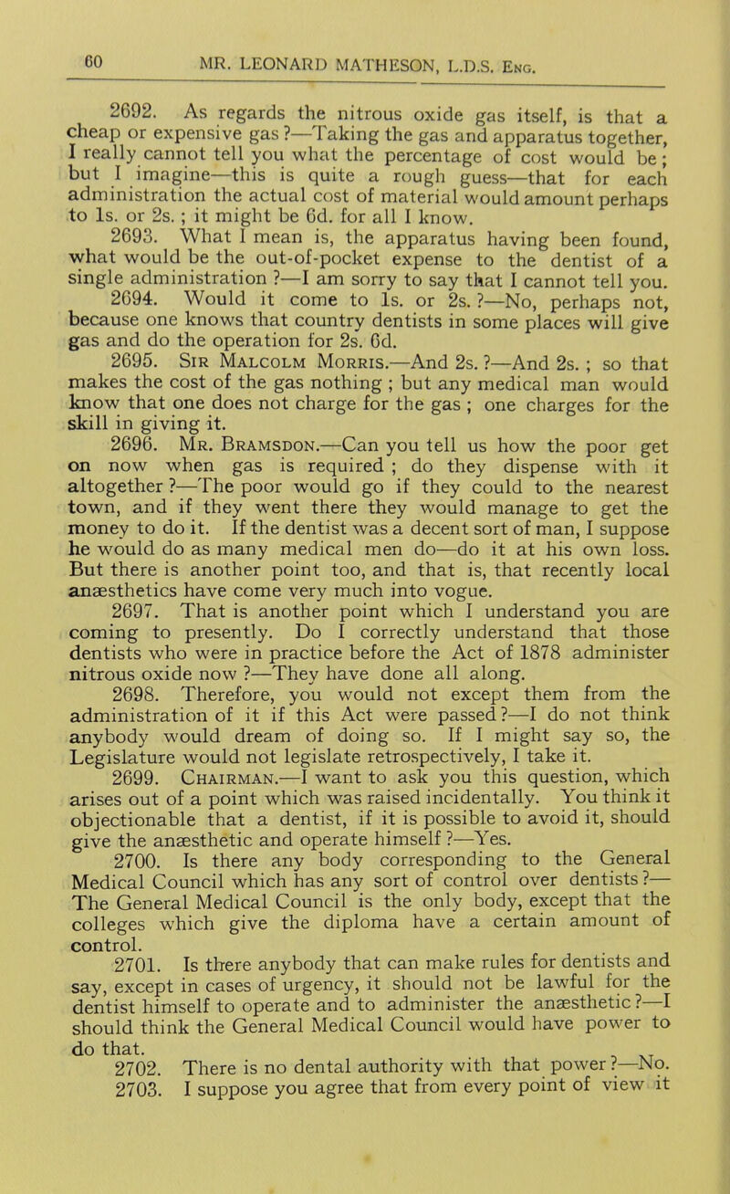 2692. As regards the nitrous oxide gas itself, is that a cheap or expensive gas ?—Taking the gas and apparatus together, I really cannot tell you what the percentage of cost would be; but I imagine—this is quite a rough guess—that for each administration the actual cost of material would amount perhaps to Is. or 2s.; it might be 6d. for all I know. 2693. What I mean is, the apparatus having been found, what would be the out-of-pocket expense to the dentist of a single administration ?—I am sorry to say that I cannot tell you. 2694. Would it come to Is. or 2s. ?—No, perhaps not, because one knows that country dentists in some places will give gas and do the operation for 2s. 6d. 2695. Sir Malcolm Morris.—And 2s. ?—And 2s. ; so that makes the cost of the gas nothing ; but any medical man would know that one does not charge for the gas ; one charges for the skill in giving it. 2696. Mr. Bramsdon.—Can you tell us how the poor get on now when gas is required ; do they dispense with it altogether ?—The poor would go if they could to the nearest town, and if they went there they would manage to get the money to do it. If the dentist was a decent sort of man, I suppose he would do as many medical men do—do it at his own loss. But there is another point too, and that is, that recently local anaesthetics have come very much into vogue. 2697. That is another point which I understand you are coming to presently. Do I correctly understand that those dentists who were in practice before the Act of 1878 administer nitrous oxide now ?—They have done all along. 2698. Therefore, you would not except them from the administration of it if this Act were passed ?—I do not think anybody would dream of doing so. If I might say so, the Legislature would not legislate retrospectively, I take it. 2699. Chairman.—I want to ask you this question, which arises out of a point which was raised incidentally. You think it objectionable that a dentist, if it is possible to avoid it, should give the anaesthetic and operate himself ?—Yes. 2700. Is there any body corresponding to the General Medical Council which has any sort of control over dentists ?— The General Medical Council is the only body, except that the colleges which give the diploma have a certain amount of control. 2701. Is there anybody that can make rules for dentists and say, except in cases of urgency, it should not be lawful for the dentist himself to operate and to administer the anaesthetic?—I should think the General Medical Council would have power to do that. 2702. There is no dental authority with that power ?—No. 2703. I suppose you agree that from every point of view it *