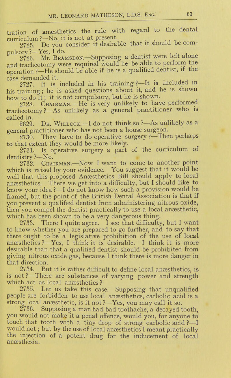 tration of anesthetics the rule with regard to the dental curriculum ?—No, it is not at present. _ 2725. Do you consider it desirable that it should be com- pulsory ?—Yes, I do. , . , ^ 1 2726. Mr. Bramsdon.—Supposmg a dentist were lett alone and tracheotomy were required would he be able to perform the operation ?—He should be able if he is a qualified dentist, if the case demanded it. • i j j • 2727. It is included in his training?—It is included m his training; he is asked questions about it, and he is shown how to do it; it is not compulsory, but he is shown. 2728. Chairman.—He is very unlikely to have performed tracheotomy?—As unlikely as a general practitioner who is called in. 2629. Dr. Willcox.—I do not think so ?—As unlikely as a general practitioner who has not been a house surgeon. 2730. They have to do operative surgery ?—Then perhaps to that extent they would be more likely. §731. Is operative surgery a part of the curriculum of dentistry ?—No. 2732. Chairman.—Now I want to come to another point which is raised by your evidence. You suggest that it would be well that this proposed Anaesthetics Bill should apply to local anaesthetics. There we get into a difficulty, but I should like to know your idea ?—I do not know how such a provision would be framed, but the point of the British Dental Association is that if you prevent a qualified dentist from administering nitrous oxide, then you compel the dentist practically to use a local anaesthetic, which has been shown to be a very dangerous thing. 2733. There I quite agree. I see that difficulty, but I want to know whether you are prepared to go further, and to say that there ought to be a legislative prohibition of the use of local anaesthetics ?—Yes, I think it is desirable. I think it is more desirable than that a qualified dentist should be prohibited from giving nitrous oxide gas, because I think there is more danger in that direction. 2734. But it is rather difficult to define local anaesthetics, is is not ?—There are substances of varying power and strength which act as local anaesthetics ? 2735. Let us take this case. Supposing that unqualified people are forbidden to use local anaesthetics, carbolic acid is a strong local anaesthetic, is it not ?—Yes, you may call it so. 2736. Supposing a man had bad toothache, a decayed tooth, you would not make it a penal offence, would you, for anyone to touch that tooth with a tiny drop of strong carbolic acid ?—I would not; but by the use of local anaesthetics I meant practically the injection of a potent drug for the inducement of local anaesthesia.