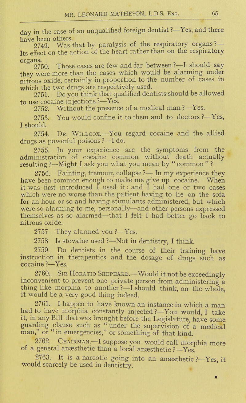 day in the case of an unqualified foreign dentist ?—Yes, and there have been others. , . . • . , 2749. Was that by paralysis of the respiratory organs ?— Its effect on the action of the heart rather than on the respiratory *^^^^27'50. Those cases are few and far between ?—I should say they were more than the cases which would be alarming under nitrous oxide, certainly in proportion to the number of cases in which the two drugs are respectively used. 2751. Do you think that qualified dentists should be allowed to use cocaine injections ?—^Yes. 2752. Without the presence of a medical man ?—^Yes. 2753. You would confine it to them and to doctors ?—Yes, I should. 2754. Dr. Willcox.—^You regard cocaine and the allied drugs as powerful poisons ?—I do. 2755. In your experience are the symptoms from the administration of cocaine common without death actually resulting ?—Might I ask you what you mean by *' common  ? 2756. Fainting, tremour, collapse?— In my experience they have been common enough to make me give up cocaine. When it was first introduced I used it; and I had one or two cases which were no worse than the patient having to lie on the sofa for an hour or so and having stimulants administered, but which were so alarming to me, personally—and other persons expressed themselves as so alarmed—that I felt I had better go back to nitrous oxide. 2757 They alarmed you ?—Yes. 2758 Is stovaine used ?—Not in dentistry, I think. 2759. Do dentists in the course of their training have instruction in therapeutics and the dosage of drugs such as cocaine ?—Yes. 2760. Sir Horatio Shephard.—Would it not be exceedingly inconvenient to prevent one private person from administering a thing like morphia to another ?—I should think, on the whole, it would be a very good thing indeed. 2761. I happen to have known an instance in which a man had to have morphia constantly injected ?—You would, I take it, in any Bill that was brought before the Legislature, have some guarding clause such as under the supervision of a medical man, or  in emergencies, or something of that kind. 2762. Chairman.—I suppose you would call morphia more of a general anaesthetic than a local anaesthetic ?—Yes. 2763. It is a narcotic going into an anaesthetic ?—Yes, it would scarcely be used in dentistry.