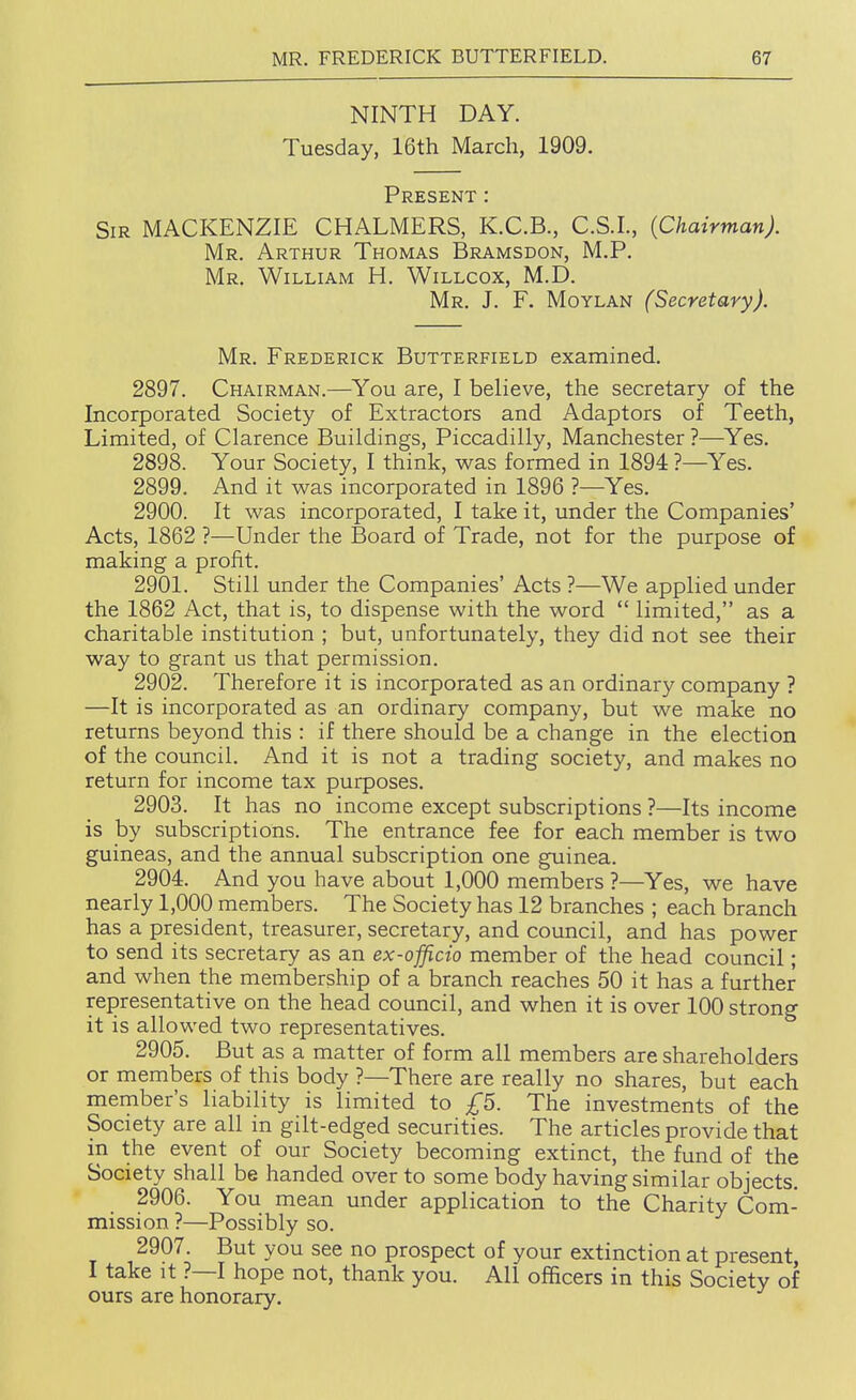 NINTH DAY. Tuesday, 16th March, 1909. Present : Sir MACKENZIE CHALMERS, K.C.B., C.S.I., (Chairman). Mr. Arthur Thomas Bramsdon, M.P. Mr. William H. Willcox, M.D. Mr. J. F. Moylan (Secretary). Mr. Frederick Butterfield examined. 2897. Chairman.—^You are, I believe, the secretary of the Incorporated Society of Extractors and Adaptors of Teeth, Limited, of Clarence Buildings, Piccadilly, Manchester ?—Yes. 2898. Your Society, I think, was formed in 1894 ?—Yes. 2899. And it was incorporated in 1896 ?—Yes. 2900. It was incorporated, I take it, under the Companies' Acts, 1862 ?—Under the Board of Trade, not for the purpose of making a profit. 2901. Still under the Companies' Acts ?—We applied under the 1862 Act, that is, to dispense with the word  limited, as a charitable institution ; but, unfortunately, they did not see their way to grant us that permission. 2902. Therefore it is incorporated as an ordinary company ? —It is incorporated as an ordinary company, but we make no returns beyond this : if there should be a change in the election of the council. And it is not a trading society, and makes no return for income tax purposes. 2903. It has no income except subscriptions ?—Its income is by subscriptions. The entrance fee for each member is two guineas, and the annual subscription one guinea. 2904. And you have about 1,000 members ?—Yes, we have nearly 1,000 members. The Society has 12 branches ; each branch has a president, treasurer, secretary, and council, and has power to send its secretary as an ex-officio member of the head council; and when the membership of a branch reaches 50 it has a further representative on the head council, and when it is over 100 strong it is allowed two representatives. 2905. But as a matter of form all members are shareholders or members of this body ?—There are really no shares, but each member's liability is limited to £5. The investments of the Society are all in gilt-edged securities. The articles provide that in the event of our Society becoming extinct, the fund of the Society shall be handed over to some body having similar objects. 2906. You mean under application to the Charity Com- mission ?—Possibly so. 2907. But you see no prospect of your extinction at present I take it ?—I hope not, thank you. All officers in this Society of ours are honorary.