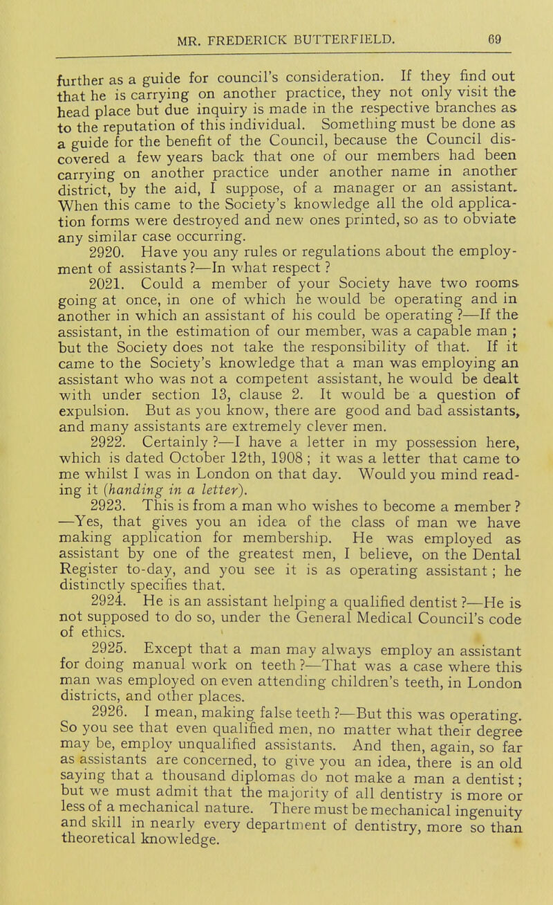 further as a guide for council's consideration. If they find out that he is carrying on another practice, they not only visit the head place but'due inquiry is made in the respective branches as to the reputation of this individual. Something must be done as a guide for the benefit of the Council, because the Council dis- covered a few years back that one of our members had been carrying on another practice under another name in another district, by the aid, I suppose, of a manager or an assistant. When this came to the Society's knowledge all the old applica- tion forms were destroyed and new ones printed, so as to obviate any similar case occurring. 2920. Have you any rules or regulations about the employ- ment of assistants ?—In what respect ? 2021. Could a member of your Society have two rooms going at once, in one of which he would be operating and in another in which an assistant of his could be operating ?—If the assistant, in the estimation of our member, was a capable man ; but the Society does not take the responsibility of that. If it came to the Society's knowledge that a man was employing an assistant who was not a competent assistant, he would be dealt with under section 13, clause 2. It would be a question of expulsion. But as you know, there are good and bad assistants, and many assistants are extremely clever men. 2922. Certainly ?—I have a letter in my possession here, which is dated October 12th, 1908 ; it was a letter that came to me whilst I was in London on that day. Would you mind read- ing it (handing in a letter). 2923. This is from a man who wishes to become a member ? —Yes, that gives you an idea of the class of man we have making application for membership. He was employed as assistant by one of the greatest men, I believe, on the Dental Register to-day, and you see it is as operating assistant ; he distinctly specifies that. 2924. He is an assistant helping a qualified dentist ?—He is not supposed to do so, under the General Medical Council's code of ethics. 2925. Except that a man may always employ an assistant for doing manual work on teeth ?—That was a case where this man was employed on even attending children's teeth, in London districts, and other places. 2926. I mean, making false teeth ?—But this was operating. So you see that even qualified men, no matter what their degree may be, employ unqualified assistants. And then, again, so far as assistants are concerned, to give you an idea, there is an old saying that a thousand diplomas do not make a man a dentist; but we must admit that the majority of all dentistry is more or less of a mechanical nature. There must be mechanical ingenuity and skill in nearly every department of dentistry, more so than theoretical knowledge.