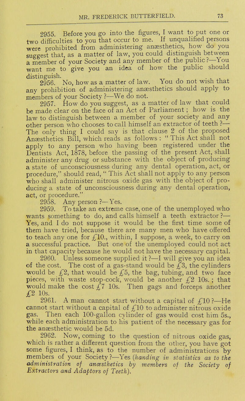 2955. Before you go into the figures, I want to put one or two difficulties to you that occur to me. If unqualified persons were prohibited from administering anaesthetics, how do you suggest that, as a matter of law, you could distinguish between a member of your Society and any member of the public ?—You want me to give you an idea of how the public should distinguish. . , , 2956. No, how as a matter of law. You do not wish that any prohibition of administering anaesthetics should apply to members of your Society ?—We do not. 2957. How do you suggest, as a matter of law that could be made clear on the face of an Act of Parliament ; how is the law to distinguish between a member of your society and any other person who chooses to call himself an extractor of teeth ?— The only thing I could say is that clause 2 of the proposed Anaesthetics Bill, which reads as follows :  This Act shall not apply to any person who having been registered under the Dentists Act, 1878, before the passing of the present Act, shall administer any drug or substance with the object of producing a state of unconsciousness during any dental operation, act, or procedure, should read,  This Act shall not apply to any person who shall administer nitrous oxide gas with the object of pro- ducing a state of unconsciousness during any dental operation, act, or procedure. 2958. Any person ?—Yes, 2959. To take an extreme case, one of the unemployed who wants something to do, and calls himself a teeth extractor ?— Yes, and I do not suppose it would be the first time some of them have tried, because there are many men who have offered to teach any one for ;^'10., within, I suppose, a week, to carry on a successful practice. But one of the unemployed could not act in that capacity because he would not have the necessary capital. 2960. Unless someone supplied it ?—I will give you an idea of the cost. The cost of a gas-stand would be £3, the cylinders would be £2, that would be £5, the bag, tubing, and two face pieces, with waste stop-cock, would be another £2 10s. ; that would make the cost £7 10s. Then gags and forceps another £2 10s. 2961. A man cannot start without a capital of ;^10 ?—He cannot start without a capital of ;^10 to administer nitrous oxide gas. Then each 100-gallon cylinder of gas would cost him 5s., while each administration to his patient of the necessary gas for the anaesthetic would be 5d. 2962. Now, coming to the question of nitrous oxide gas, which is rather a different question from the other, you have got some figures, I think, as to the number of administrations by members of your Society ?—Yes {handing in statistics as to the administration of ancesthetics by members of the Society of Extractors and Adaptors of Teeth).