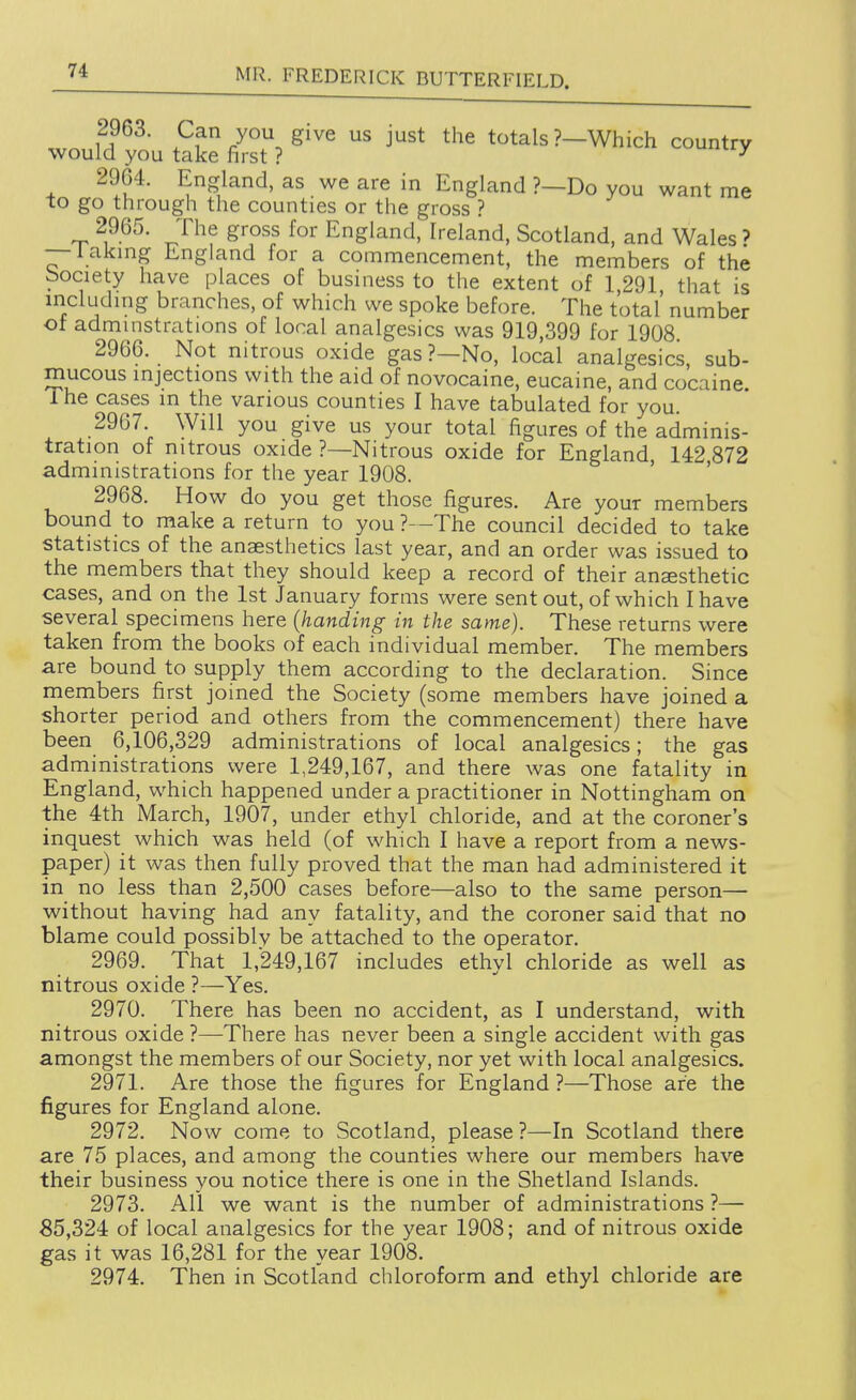 2963. Can you give us just the totals ?—Which country would you take first ? ^ 2964. England, as we are in England ?—Do you want me to go through the counties or the gross ? 2965. The gross for England, Ireland. Scotland, and Wales' — laking England for a commencement, the members of the bociety have places of business to the extent of 1 291 that is includuig branches, of which we spoke before. The total' number of adminstrations of local analgesics was 919,399 for 1908. 2966. Not nitrous oxide gas?—No, local analgesics, sub- mucous mjections with the aid of novocaine, eucaine, and cocaine. 1 he cases m the various counties I have tabulated for you. 2967. Will you give us your total figures of the adminis- tration of nitrous oxide ?—Nitrous oxide for England 142 872 administrations for the year 1908. ' ' 2968. How do you get those figures. Are your members bound to make a return to you ?—The council decided to take statistics of the anaesthetics last year, and an order was issued to the members that they should keep a record of their anaesthetic cases, and on the 1st January forms were sent out, of which I have several specimens here {handing in the same). These returns were taken from the books of each individual member. The members are bound to supply them according to the declaration. Since members first joined the Society (some members have joined a shorter period and others from the commencement) there have been 6,106,329 administrations of local analgesics; the gas administrations were 1,249,167, and there was one fatality in England, which happened under a practitioner in Nottingham on the 4th March, 1907, under ethyl chloride, and at the coroner's inquest which was held (of which I have a report from a news- paper) it was then fully proved that the man had administered it in no less than 2,500 cases before—also to the same person— without having had any fatality, and the coroner said that no blame could possiblv be attached to the operator. 2969. That 1,249,167 includes ethyl chloride as well as nitrous oxide ?—Yes. 2970. There has been no accident, as I understand, with nitrous oxide ?—There has never been a single accident with gas amongst the members of our Society, nor yet with local analgesics. 2971. Are those the figures for England ?—Those are the figures for England alone. 2972. Now come to Scotland, please ?—In Scotland there are 75 places, and among the counties where our members have their business you notice there is one in the Shetland Islands. 2973. All we want is the number of administrations ?— 85,324 of local analgesics for the year 1908; and of nitrous oxide gas it was 16,281 for the year 1908. 2974. Then in Scotland chloroform and ethyl chloride are