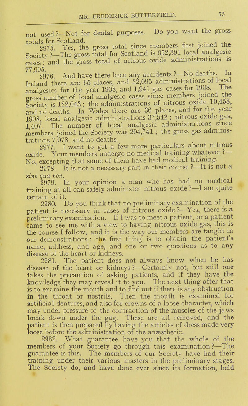 not used ?—Not for dental purposes. Do you want the gross totals for Scotland. r ^ ■ ■ a ^.r, 2975 Yes the gross total since members nrst jomed the Society The gross total for Scotland is 652,391 local analgesic cases; and the gross total of nitrous oxide administrations is 77 995 ' 2976 And have there been any accidents ?—No deaths In Ireland there are 65 places, and 32,095 administrations of local analgesics for the year 1908, and 1,941 gas cases for 1908. 1 he gross number of local analgesic cases since members Fined the Society is 122,043; the administrations of nitrous oxide 10,45», and no deaths. In Wales there are 36 places, and for the year 1908, local analgesic administrations 37,542 ; nitrous oxide gas, 1407. The number of local analgesic administrations since members joined the Society was 204,741 ; the gross gas adminis- trations 7,078, and no deaths. 2977. I want to get a few more particulars about nitrous oxide. Your members undergo no medical training whatever ?— No, excepting that some of them have had medical training. 2978. It is not a necessary part in their course ?—It is not a sine qua non. 2979. In your opinion a man who has had no medical training at all can safely administer nitrous oxide ?—I am quite certain of it. 2980. Do you think that no preliminary examination of the patient is necessary in cases of nitrous oxide ?—Yes, there is a preliminary examination. If I was to meet a patient, or a patierit came to see me with a view to having nitrous oxide gas, this is the course I follow, and it is the way our members are taught in our demonstrations : the first thing is to obtain the patient's name, address, and age, and one or two questions as to any disease of the heart or kidneys. 2981. The patient does not always know when he has disease of the heart or kidneys ?—Certainly not, but still one takes the precaution of asking patients, and if they have the knowledge they may reveal it to you. The next thing after that is to examine the mouth and to find out if there is any obstruction in the throat or nostrils. Then the mouth is examined for artificial dentures, and also for crowns of a loose character, which may under pressure of the contraction of the muscles of the jaws break down under the gag. These are all removed, and the patient is then prepared by having the articles of dress made very loose before the administration of the angesthetic. 2982. What guarantee have you that the whole of the members of your Society go through this examination ?—The guarantee is this. The members of our Society have had their training under their various masters in the preliminary stages. The Society do, and have done ever since its formation, held