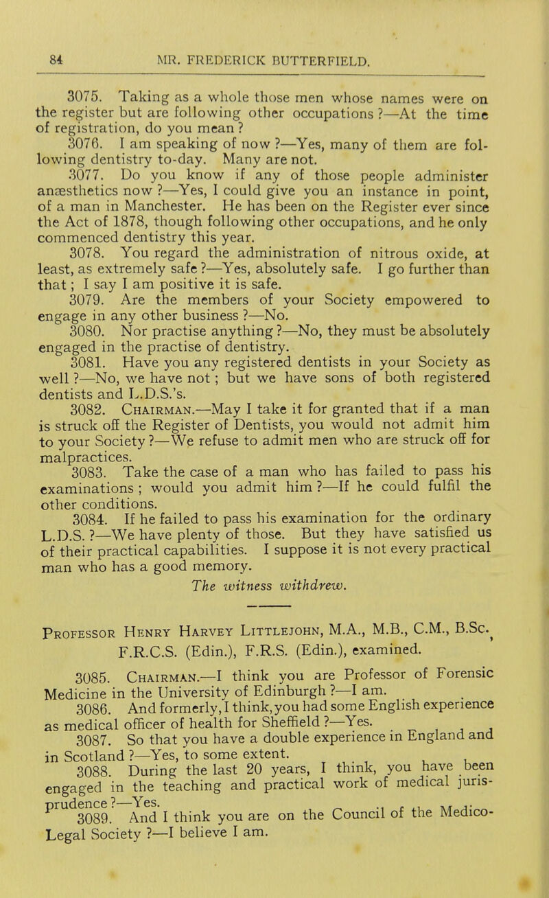 3075. Taking as a whole those men whose names were on the register but are following other occupations ?—At the time of registration, do you mean ? 3076. I am speaking of now ?—Yes, many of them are fol- lowing dentistry to-day. Many are not. .3077. Do you know if any of those people administer anaesthetics now ?—Yes, I could give you an instance in point, of a man in Manchester. He has been on the Register ever since the Act of 1878, though following other occupations, and he only commenced dentistry this year. 3078. You regard the administration of nitrous oxide, at least, as extremely safe ?—Yes, absolutely safe. I go further than that; I say I am positive it is safe. 3079. Are the members of your Society empowered to engage in any other business ?—No. 3080. Nor practise anything ?—No, they must be absolutely engaged in the practise of dentistry. 3081. Have you any registered dentists in your Society as ■well ?—No, we have not; but we have sons of both registered dentists and L.D.S.'s. 3082. Chairman.—May I take it for granted that if a man is struck off the Register of Dentists, you would not admit him to your Society ?—We refuse to admit men who are struck off for malpractices. 3083. Take the case of a man who has failed to pass his examinations ; would you admit him ?—If he could fulfil the other conditions. 3084. If he failed to pass his examination for the ordinary L.D.S. ?—We have plenty of those. But they have satisfied us of their practical capabilities. I suppose it is not every practical man who has a good memory. The witness withdrew. Professor Henry Harvey Littlejohn, M.A., M.B., CM., B.Sc.^ F.R.C.S. (Edin.), F.R.S. (Edin.), examined. 3085. Chairman.—I think you are Professor of Forensic Medicine in the University of Edinburgh ?—I am. 3086. And formerly, I think, you had some English experience as medical officer of health for Sheffield ?—Yes. ^ , , , 3087. So that you have a double experience in England and in Scotland ?—Yes, to some extent. 3088. During the last 20 years, I think, you have been engaged in the teaching and practical work of medical juris- ^^^3089. And I think you are on the Council of the Medico- Legal Society ?—I believe I am.
