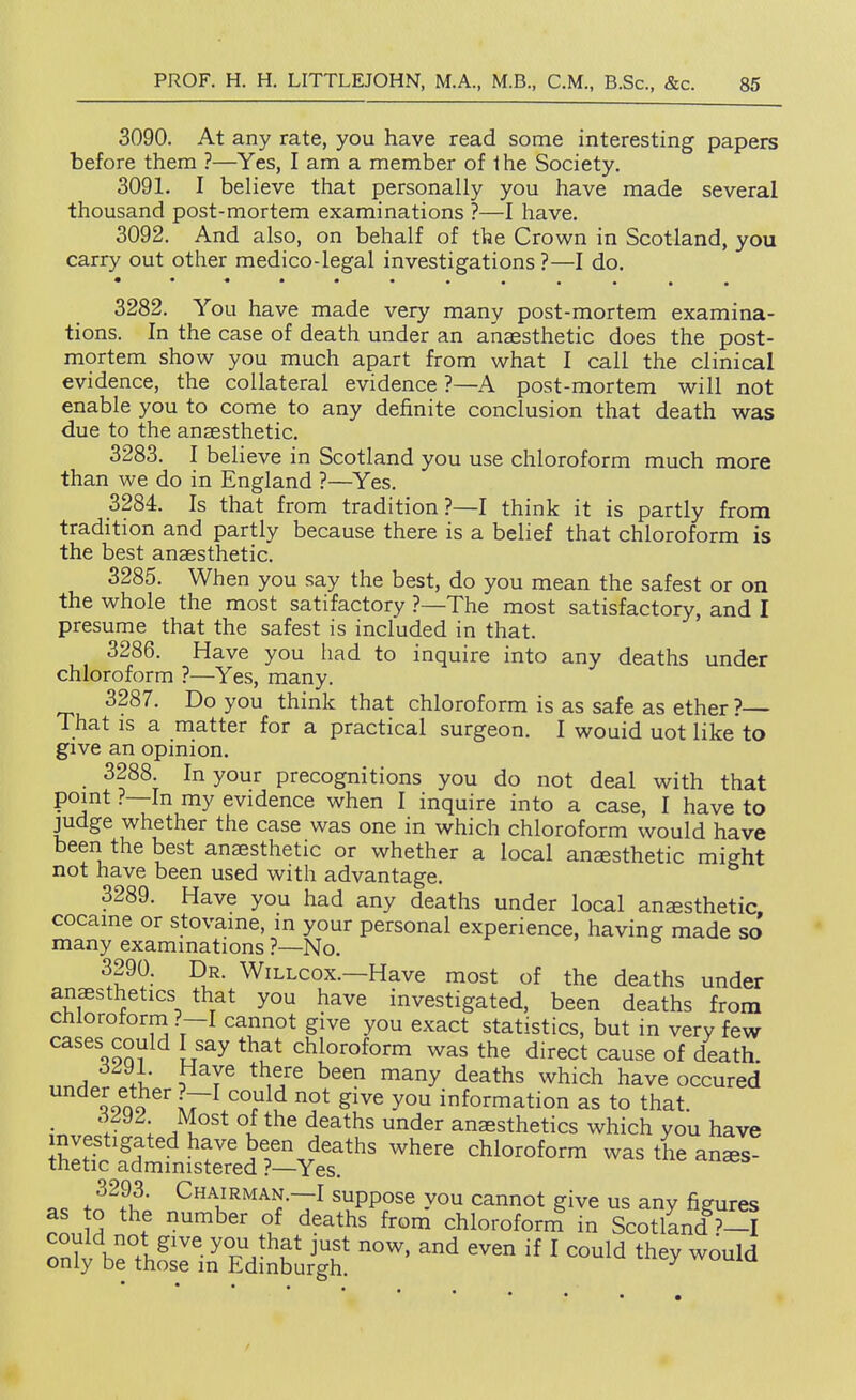 3090. At any rate, you have read some interesting papers before them ?—Yes, I am a member of Ihe Society, 3091. I believe that personally you have made several thousand post-mortem examinations ?—I have. 3092. And also, on behalf of the Crown in Scotland, you carry out other medico-legal investigations ?—I do. 3282. You have made very many post-mortem examina- tions. In the case of death under an anaesthetic does the post- mortem show you much apart from what I call the clinical evidence, the collateral evidence ?—A post-mortem will not enable you to come to any definite conclusion that death was due to the anaesthetic. 3283. I believe in Scotland you use chloroform much more than we do in England ?—Yes. 3284. Is that from tradition?—I think it is partly from tradition and partly because there is a belief that chloroform is the best anaesthetic. 3285. When you say the best, do you mean the safest or on the whole the most satifactory ?—The most satisfactory, and I presume that the safest is included in that. 3286. Have you had to inquire into any deaths under chloroform ?—Yes, many. 3287. Do you think that chloroform is as safe as ether ?— That IS a matter for a practical surgeon. I wouid uot like to give an opinion. 3288. In your precognitions you do not deal with that point ?—In my evidence when I inquire into a case, I have to judge whether the case was one in which chloroform would have been the best anaesthetic or whether a local anesthetic miffht not have been used with advantage. 3289. Have you had any deaths under local anaesthetic cocaine or stovame, in your personal experience, having made so' many examinations ?—No. r- , & ^.?^?-' -R.^* WiLLcox.—Have most of the deaths under anaesthetics that you have investigated, been deaths from chlorotorm ?—I cannot give you exact statistics, but in very few cases could I say that chloroform was the direct cause of death. 1 , * ,^^^^ ^^^y deaths which have occured lono lV^ ^ S^^^ information as to that. • .1 °l ^^^^^^ ^^6^ anaesthetics which you have fl. fn^^t ^^T^^^^N.—I suppose you cannot give us any figures as o the number of deaths from chloroform in Scotland ?-I Zr J^'* even if I could they would only be those in Edinburgh. ^ wuuxu