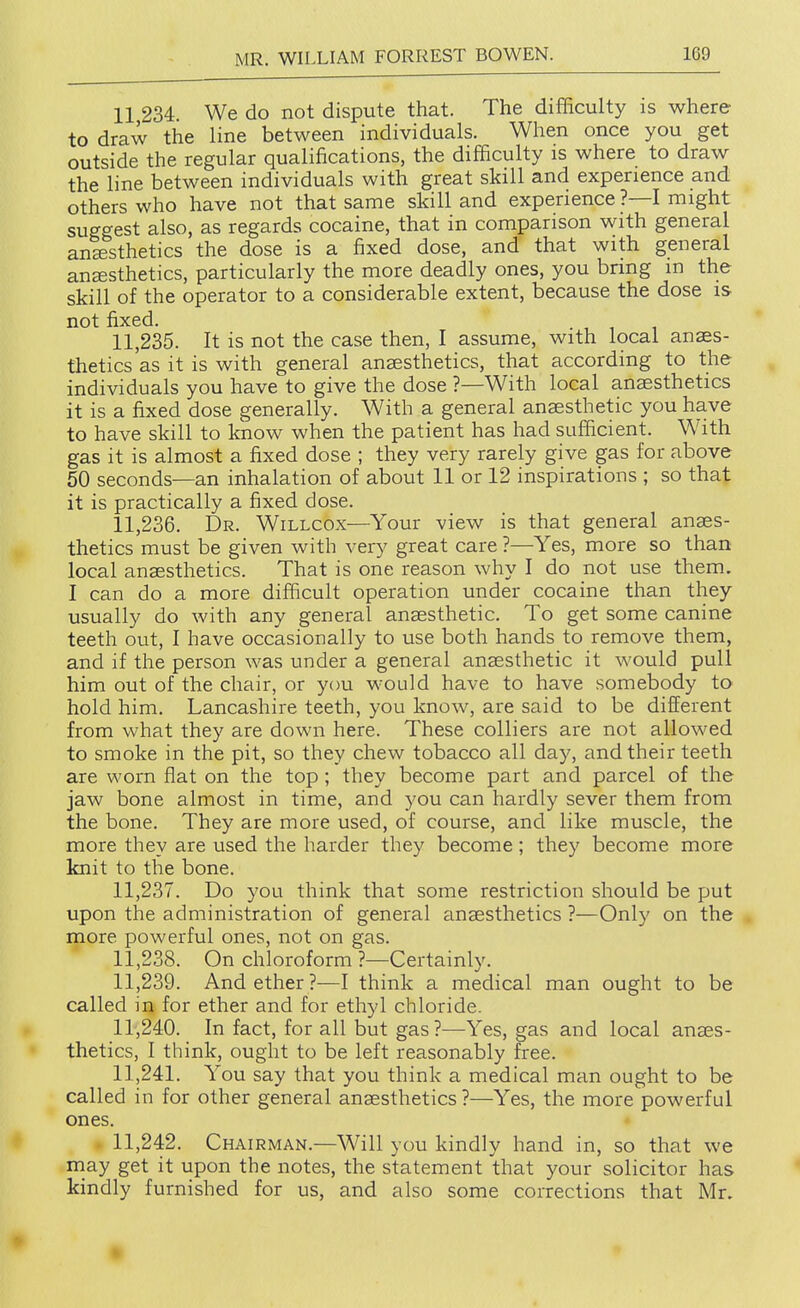 11 234 We do not dispute that. The difficulty is where to draw the line between individuals. When once you get outside the regular qualifications, the difficulty is where to draw the line between individuals with great skill and experience and others who have not that same skill and experience ?—I might suggest also, as regards cocaine, that in comparison with general anesthetics the dose is a fixed dose, and that with general anesthetics, particularly the more deadly ones, you bring m the skill of the operator to a considerable extent, because the dose is not fixed. 11.235. It is not the case then, I assume, with local anaes- thetics'as it is with general anaesthetics, that according to the individuals you have to give the dose ?—With local anaesthetics it is a fixed dose generally. With a general anaesthetic you have to have skill to know when the patient has had sufficient. W^ith gas it is almost a fixed dose ; they very rarely give gas for above 50 seconds—an inhalation of about 11 or 12 inspirations ; so that it is practically a fixed dose. 11.236. Dr. Willcox—Your view is that general anaes- thetics must be given with very great care ?—Yes, more so than local anaesthetics. That is one reason why I do not use them. I can do a more difficult operation under cocaine than they usually do with any general anaesthetic. To get some canine teeth out, I have occasionally to use both hands to remove them, and if the person was under a general anaesthetic it would pull him out of the chair, or you would have to have somebody to hold him. Lancashire teeth, you know, are said to be different from what they are down here. These colliers are not allowed to smoke in the pit, so they chew tobacco all day, and their teeth are worn flat on the top ; they become part and parcel of the jaw bone almost in time, and you can hardly sever them from the bone. They are more used, of course, and like muscle, the more they are used the harder they become; they become more knit to the bone. 11.237. Do you think that some restriction should be put upon the administration of general anaesthetics ?—Only on the more powerful ones, not on gas. 11.238. On chloroform ?—Certainly. 11.239. And ether?—I think a medical man ought to be called in for ether and for ethyl chloride. 11.240. In fact, for all but gas?—Yes, gas and local anaes- thetics, I think, ought to be left reasonably free. 11.241. You say that you think a medical man ought to be called in for other general anaesthetics ?—Yes, the more powerful ones. 11.242. Chairman.—Will you kindly hand in, so that we may get it upon the notes, the statement that your solicitor has kindly furnished for us, and also some corrections that Mr. •