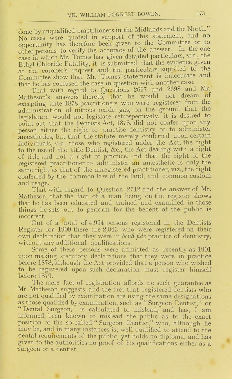 done bv unqualified practitioners in the Midlands and the North. No cases were quoted in support of this statement, and no opportunity has therefore been given to the Committee or to other persons to verify the accuracy of the answer. In the one case in which Mr. Tomes has given detailed particulars, viz., the Ethyl Chloride Fatality, it is submitted that the evidence given at the coroner's inquest and the particulars supplied to the Committee show that Mr. Tomes' statement is inaccurate and that he has confused the case in question with another case. That with regard to Questions 2697 and 2698 and Mr. Matheson's answers thereto^ that he would not dream of excepting ante-1878 practitioners who were registered from the administration of nitrous oxide gas, on the ground that the legislature would not legislate retrospectively, it is desired to point out that the Dentists Act, 18V8, did not confer upon any person either the right to practise dentistry or to administer anaesthetics, but that the statute merely conferred upon certain individuals, viz., those who registered under the Act, the right to the use of the title Dentist, &c., the Act dealing with a right of title and not a right of practice, and that the right of the registered practitioner to administer an anaesthetic is only the same right as that of the unregistered practitioner, viz., the right conferred by the common law of the land, and common custom and usage. That with regard to Question 2712 and the answer of Mr. Matheson, that the fact of a man being on the register shows that he has been educated and trained and examined in those things he sets out to perform for the benefit of the public is incorrect. Out of a total of 4,994 persons registered in the Dentists Register for 1909 there are 2,04-3 who were registered on their own declaration that they were in bond fide practice of dentistry, without any additional qualifications. Some of these persons were admitted as recently as 1901 upon making statutory declarations that they were in practice before 1878, although the Act provided that a person wdio wished to be registered upon such declaration must register himself before 1879. The mere fact of registration affords no such guarantee as Mr. Matheson suggests, and the fact that registered dentists who are not qualified by examination are using the same designations as those quahfied by examination, such as Surgeon Dentist, or Dental Surgeon, is calculated to mislead, and has, I am informed, been known to mislead the public as to the exact position of the so-called  Surgeon Dentist, who, although he may be, and in many instances is, well qualified to attend to the dental requirements of the public, yet holds no diploma, and has given to the authorities no proof of his qualifications either as a •surgeon or a dentist.