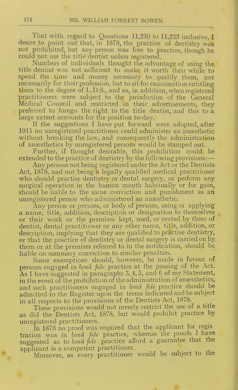 That with regard to Questions 11,230 to 11,233 inclusive, I desire to point out that, in 1878, the practice of dentistry was not prohibited, but any person was free to practice, though he could not use the title dentist unless registered. Numbers of individuals thought the advantage of using the title dentist was not sufficient to make it worth their while to- spend the time and money necessary to qualify them, not necessarily for their profession, but to sit for examination entitling them to the degree of L.D.S., and as, in addition, when registered practitioners were subject to the jurisdiction of the General Medical Council and restricted in their advertisements, they preferred to forego the right to the title dentist, and this to a large extent accounts for the position to-day. If the suggestions I have put forward were adopted, after 1911 no unregistered practitioner could administer an anassthetic without breaking the law, and consequently the administration of anaesthetics by unregistered persons would be stamped out. Further, if thought desirable, this prohibition could be extended to the practice of dentistry by the following provisions:— Any persons not being registered under the Act or the Dentists Act, 1878, and not being a legally qualified medical practitioner who should practise dentistry or dental surgery, or perform any surgical operation in the human mouth habitually or for gain, should be liable to the same conviction and punishment as an unregistered person who administered an anaesthetic. Any person or persons, or body of persons, using or applying a name, title, addition, description or designation to themselves or their work or the premises kept, used, or rented by them of dentist, dental practitioner or any other name, title, addition, or description, implying that they are qualified to practise dentistry, or that the practice of dentistry or dental surgery is carried on by them or at the premises referred to in the notification, should be liable on summary conviction to similar penalties. Some exemptions should, however, be made in favour of persons engaged in bond fide practice at the passing of the Act. As 1 have suggested in paragraphs 3, 4, 5, and 6 of my Statement, in the event of the prohibition of the administration of anaesthetics, and such practitioners engaged in bond fide practice should be admitted to the Register upon the terms indicated and^be subject in all respects to the provisions of the Dentists Act, 1878. These provisions would not merely restrict the use of a title as did the Dentists Act, 1878, but would prohibit practice by unregistered practitioners. In 1878 no proof was required that the applicant for regis tration was in bond fide practice, whereas the proofs I have suggested as to bond fide practice afford a guarantee that the applicant is a competent practitioner. Moreover, as every practitioner would be subject to the