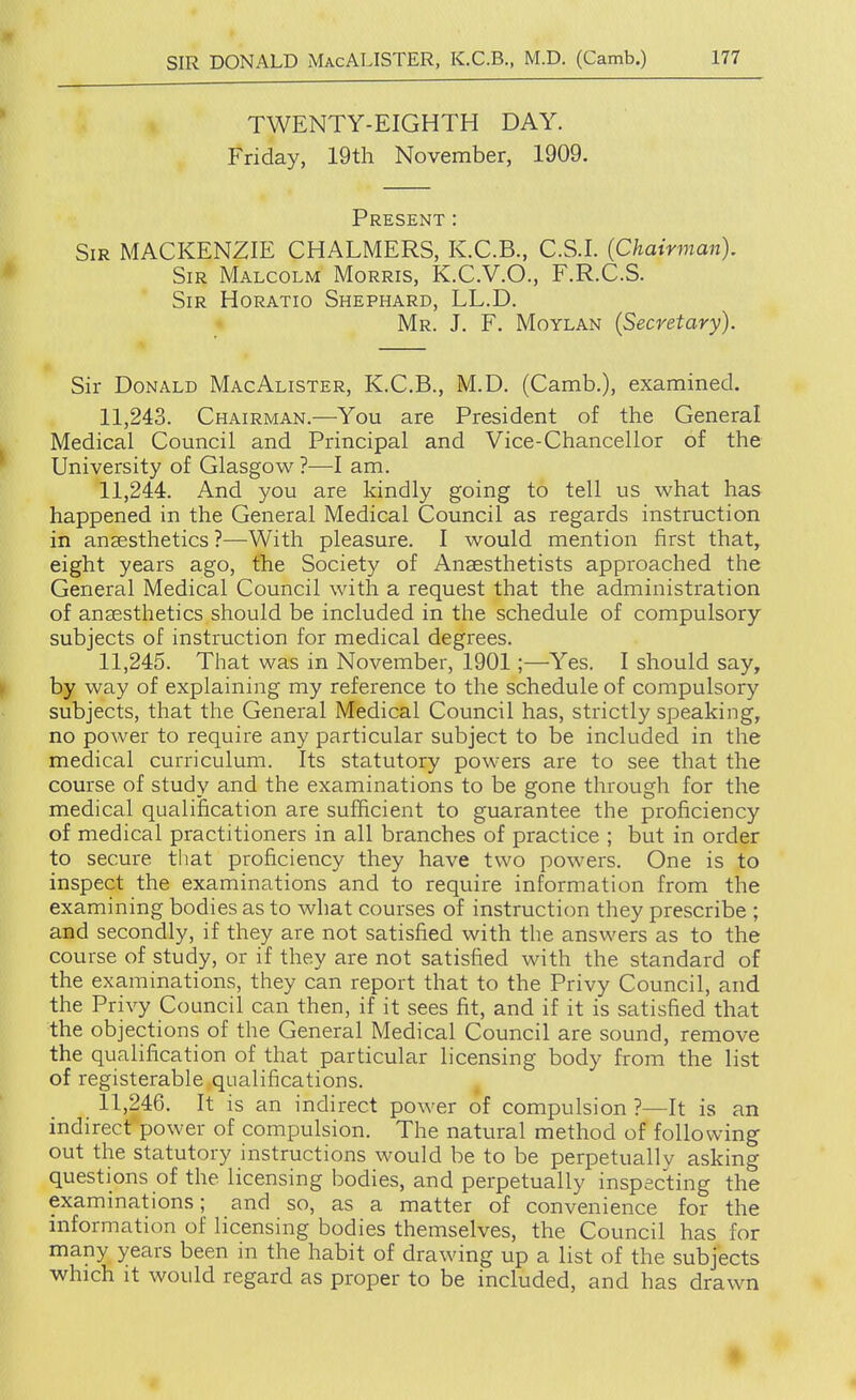 TWENTY-EIGHTH DAY. Friday, 19th November, 1909. Present : Sir MACKENZIE CHALMERS, K.C.B., C.S.I. (Chairman). Sir Malcolm Morris, K.C.V.O., F.R.C.S. Sir Horatio Shephard, LL.D. Mr. J. F. Moylan (Secretary). Sir Donald MacAlister, K.C.B., M.D. (Camb.), examined. 11.243. Chairman.—You are President of the General Medical Council and Principal and Vice-Chancellor of the University of Glasgow ?—I am. 11.244. And you are kindly going to tell us what has happened in the General Medical Council as regards instruction in anaesthetics ?—With pleasure. I would mention first that, eight years ago, the Society of Anaesthetists approached the General Medical Council with a request that the administration of anaesthetics should be included in the schedule of compulsory subjects of instruction for medical degrees. 11.245. That was in November, 1901;—Yes. I should say, by way of explaining my reference to the schedule of compulsory subjects, that the General Medical Council has, strictly speaking, no power to require any particular subject to be included in the medical curriculum. Its statutory powers are to see that the course of study and the examinations to be gone through for the medical qualification are sufficient to guarantee the proficiency of medical practitioners in all branches of practice ; but in order to secure that proficiency they have two powers. One is to inspect the examinations and to require information from the examining bodies as to what courses of instruction they prescribe ; and secondly, if they are not satisfied with the answers as to the course of study, or if they are not satisfied with the standard of the examinations, they can report that to the Privy Council, and the Privy Council can then, if it sees fit, and if it is satisfied that the objections of the General Medical Council are sound, remove the qualification of that particular licensing body from the list of registerable qualifications. 11.246. It is an indirect power of compulsion ?—It is an indirect power of compulsion. The natural method of following out the statutory instructions would be to be perpetuallv asking questions of the licensing bodies, and perpetually inspecting the examinations; and so, as a matter of convenience for the information of licensing bodies themselves, the Council has for many years been in the habit of drawing up a list of the subjects which it would regard as proper to be included, and has drawn