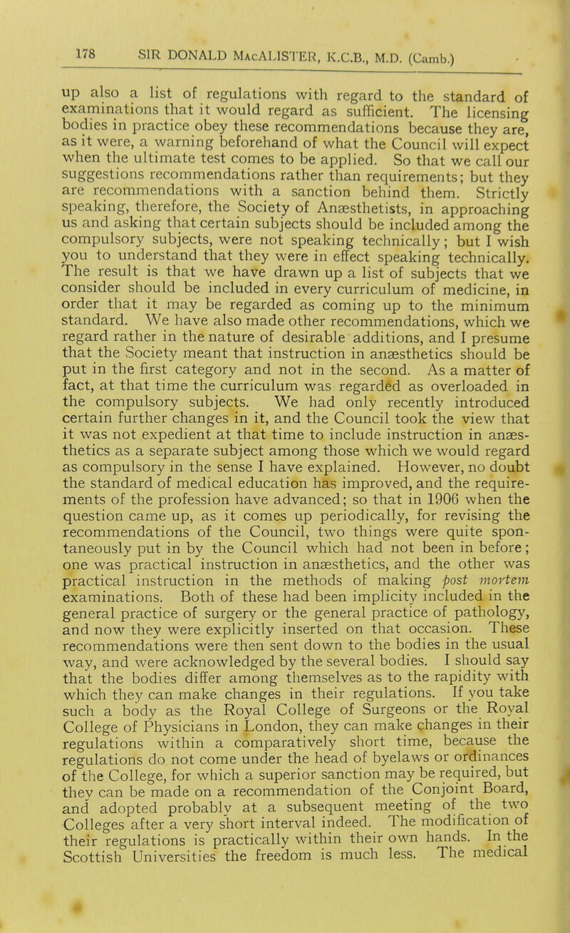 up also a list of regulations with regard to the standard of examinations that it would regard as sufficient. The licensing bodies in practice obey these recommendations because they are, as it were, a warning beforehand of what the Council will expect when the ultimate test comes to be applied. So that we call our suggestions recommendations rather than requirements; but they are recommendations with a sanction behind them. Strictly speaking, therefore, the Society of Anaesthetists, in approaching us and asking that certain subjects should be included among the compulsory subjects, were not speaking technically; but I wish you to understand that they were in effect speaking technically. The result is that we have drawn up a list of subjects that we consider should be included in every curriculum of medicine, in order that it may be regarded as coming up to the minimum standard. We have also made other recommendations, which we regard rather in the nature of desirable additions, and I presume that the Society meant that instruction in anaesthetics should be put in the first category and not in the second. As a matter of fact, at that time the curriculum was regarded as overloaded in the compulsory subjects. We had only recently introduced certain further changes in it, and the Council took the view that it was not expedient at that time to include instruction in anaes- thetics as a separate subject among those which we would regard as compulsory in the sense I have explained. However, no doubt the standard of medical education has improved, and the require- ments of the profession have advanced; so that in 1906 when the question came up, as it comes up periodically, for revising the recommendations of the Council, two things were quite spon- taneously put in by the Council which had not been in before; one was practical instruction in anaesthetics, and the other was practical instruction in the methods of making post moHem examinations. Both of these had been implicity included in the general practice of surgery or the general practice of pathology, and now they were explicitly inserted on that occasion. These recommendations were then sent down to the bodies in the usual way, and were acknowledged by the several bodies. I should say that the bodies differ among themselves as to the rapidity with which they can make changes in their regulations. If you take such a body as the Royal College of Surgeons or the Royal College of Physicians in London, they can make changes in their regulations within a comparatively short time, because the regulations do not come under the head of byelaws or ordinances of the College, for which a superior sanction may be required, but thev can be made on a recommendation of the Conjoint Board, and adopted probablv at a subsequent meeting of the two Colleges after a very short interval indeed. The modification of their regulations is practically within their own hands. In the Scottish Universities the freedom is much less. The medical 1