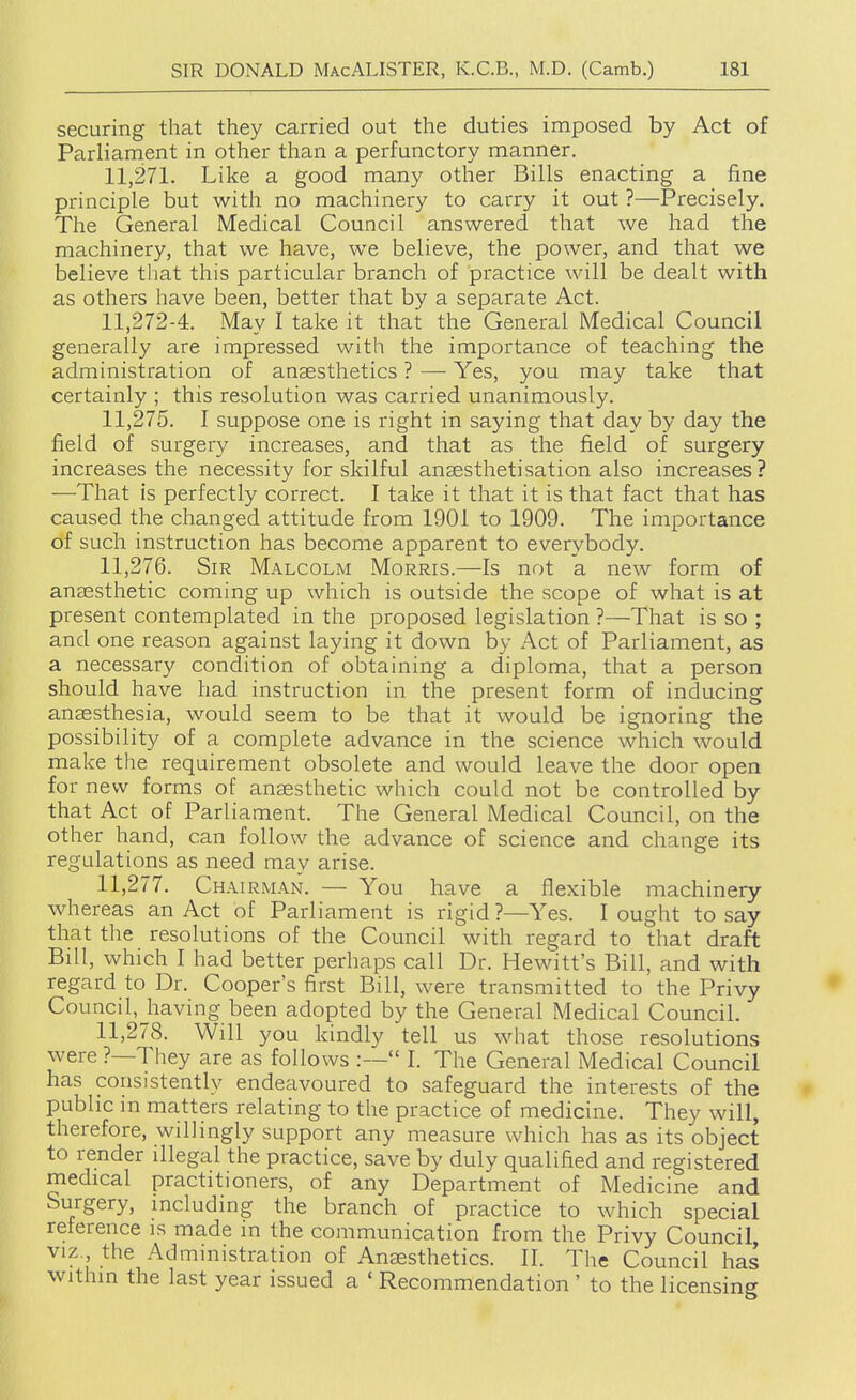 securing that they carried out the duties imposed by Act of Parliarnent in other than a perfunctory manner. 11,271. Like a good many other Bills enacting a fine principle but with no machinery to carry it out ?—Precisely. The General Medical Council answered that we had the machinery, that we have, we believe, the power, and that we believe that this particular branch of practice will be dealt with as others have been, better that by a separate Act. 11,272-4. May I take it that the General Medical Council generally are impressed with the importance of teaching the administration of anaesthetics ? — Yes, you may take that certainly ; this resolution was carried unanimously. 11.275. I suppose one is right in saying that day by day the field of surgery increases, and that as the field of surgery increases the necessity for skilful anaesthetisation also increases? —That is perfectly correct. I take it that it is that fact that has caused the changed attitude from 1901 to 1909. The importance of such instruction has become apparent to everybody. 11.276. Sir Malcolm Morris.—Is not a new form of anaesthetic coming up which is outside the scope of what is at present contemplated in the proposed legislation ?—That is so ; and one reason against laying it down by Act of Parliament, as a necessary condition of obtaining a diploma, that a person should have had instruction in the present form of inducing anaesthesia, would seem to be that it would be ignoring the possibility of a complete advance in the science which would make the requirement obsolete and would leave the door open for new forms of anaesthetic which could not be controlled by that Act of Parliament. The General Medical Council, on the other hand, can follow the advance of science and change its regulations as need may arise. 11.277. Chairman. — You have a flexible machinery whereas an Act of Parliament is rigid ?—Yes. I ought to say that the resolutions of the Council with regard to that draft Bill, which I had better perhaps call Dr. Hewitt's Bill, and with regard to Dr. Cooper's first Bill, were transmitted to the Privy Council,Jiaving been adopted by the General Medical Council. 11.278. Will you kindly tell us what those resolutions were ?—They are as follows :— I. The General Medical Council has consistently endeavoured to safeguard the interests of the public in matters relating to the practice of medicine. They will, therefore, willingly support any measure which has as its object to render illegal the practice, save by duly qualified and registered medical practitioners, of any Department of Medicine and Surgery, mcluding the branch of practice to which special reference is made in the communication from the Privy Council VIZ , the Administration of Anaesthetics. II. The Council has within the last year issued a ' Recommendation ' to the licensing