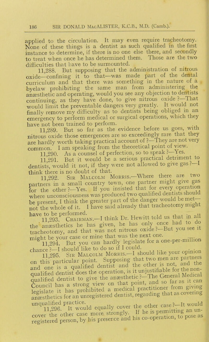 applied to the circulation. It may even require tracheotomy. None of these things is a dentist as such qualified in the first instance to determine, if there is no one else there, and secondly to treat when once he has determined them. Those are the two difficulties that liave to be surmounted. 11.288. But supposing that the administration of nitrous oxide—confining it to that—was made part of the dental curriculum and that there was something in the nature of a byelaw prohibiting the same man from administering the ansesthetic and operating, would you see any objection to dentists continuing, as they have done, to give nitrous oxide ?—That would limit the preventable dangers very greatly. It would not finally remove mv difficulty as to dentists being obliged m an emergency to perform medical or surgical operations, which they have not been trained to perform. 11.289. But so far as the evidence before us goes, with nitrous' oxide those emergences are so exceedingly rare that they are hardly worth taking practical account of ?—They are not very common. I am speaking from the theoretical point of view. 11.290. As a counsel of perfection, so to speak ?—1 es. ll'291. But it would be a serious practical detriment to dentists, would it not, if they were not allowed to give gas?—I think there is no doubt of that. 11 292 Sir Malcolm Morris.—Where there are two mrtners in a small country town, one partner might give gas for the other ?-Yes. If you insisted that for every operation where unconsciousness was produced two qualified dentists should be present, I think the greater part of the danger wou d be met- not the whole of it. I have said already that tracheotomy might '^'^?291''C—N.-I think Dr. Hewitt told us that in all the'anesthetics he has given he has ^^^J tracheotomy, and that was not nitrous oxide?—But you see it mieht be your case or mine that was the next one. 11,294. But you can hardly legislate for a one-per-million rhflnre'?—f should like to do so if I could. . 11 295 Sir Malcolm Morris.-I should like your opinion on th s particular point. Supposing that two men are partner ^rJrl one IS a qualified dentist and the other is not, and the qualified dentisfdoes the operation, is it -i-iifiable for^.^^ qualified dentist to give the ^^^thetic?-The General Medi^^^^^ SeVcs foran'un';'^^^^ dentist, re^rdi.g that as covering unqualified pract^ce^ equally cover the other case ?-It would cove the other case mo^e, stLgly. If he is permitting an un- regrstered person, by his presence and his co-operation, to pose as