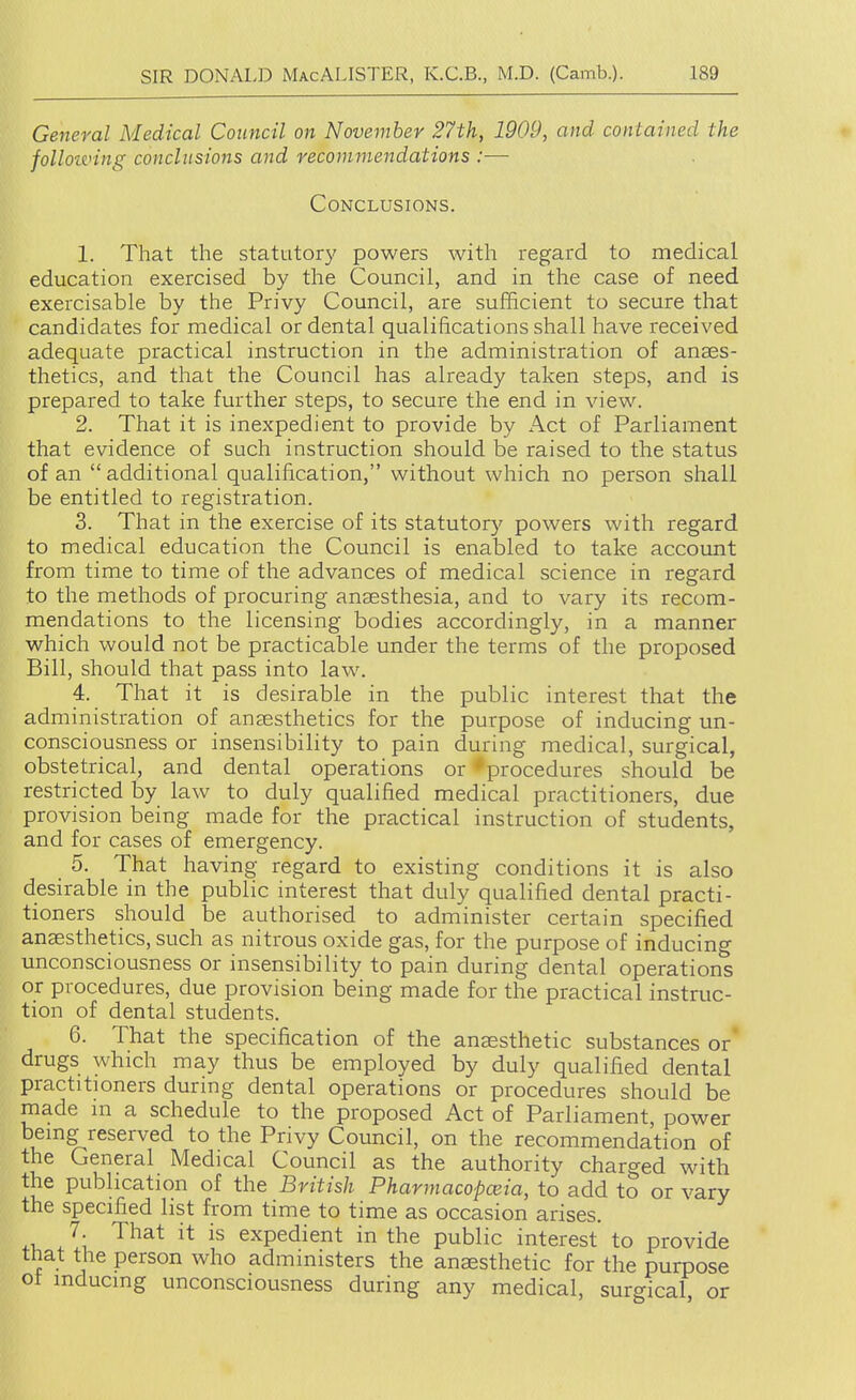 General Medical Council on November 27th, 1909, and contained the folloiving conclusions and recommendations :— Conclusions. 1. That the statutor}' powers with regard to medical education exercised by the Council, and in the case of need exercisable by the Privy Council, are sufficient to secure that candidates for medical or dental qualifications shall have received adequate practical instruction in the administration of anaes- thetics, and that the Council has already taken steps, and is prepared to take further steps, to secure the end in view. 2. That it is inexpedient to provide by Act of Parliament that evidence of such instruction should be raised to the status of an additional qualification, without which no person shall be entitled to registration. 3. That in the exercise of its statutory powers with regard to medical education the Council is enabled to take account from time to time of the advances of medical science in regard to the methods of procuring anaesthesia, and to vary its recom- mendations to the licensing bodies accordingly, in a manner which would not be practicable under the terms of the proposed Bill, should that pass into law. 4. That it is desirable in the public interest that the administration of ansesthetics for the purpose of inducing un- consciousness or insensibility to pain during medical, surgical, obstetrical, and dental operations or *procedures should be restricted by law to duly qualified medical practitioners, due provision being made for the practical instruction of students, and for cases of emergency. 5. That having regard to existing conditions it is also desirable in the public interest that duly qualified dental practi- tioners should be authorised to administer certain specified anaesthetics, such as nitrous oxide gas, for the purpose of inducing unconsciousness or insensibility to pain during dental operations or procedures, due provision being made for the practical instruc- tion of dental students. 6. That the specification of the anaesthetic substances or drugs which may thus be employed by duly qualified dental practitioners during dental operations or procedures should be made in a schedule to the proposed Act of Parliament, power being reserved to the Privy Council, on the recommendation of the General Medical Council as the authority charged with the publication of the British Pharmacopoeia, to add to or vary the specified list from time to time as occasion arises. 7 That it is expedient in the public interest to provide that the person who administers the anaesthetic for the purpose ot inducing unconsciousness during any medical, surgical or