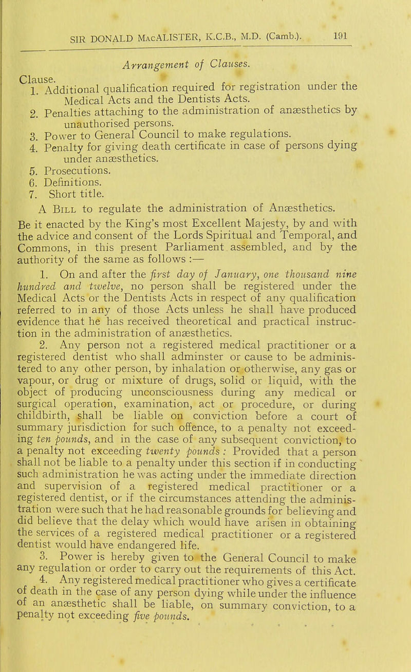 Arrangement of Clauses. 1 Additional qualification required for registration under the Medical Acts and the Dentists Acts. 2. Penalties attaching to the administration of anaesthetics by unauthorised persons. 3. Power to General Council to make regulations. 4.' Penalty for giving death certificate in case of persons dying under anaesthetics. 5. Prosecutions. 6. Definitions. 7. Short title. A Bill to regulate the administration of Anaesthetics. Be it enacted by the King's most Excellent Majesty, by and with the advice and consent of the Lords Spiritual and Temporal, and Commons, in this present Parliament assembled, and by the authority of the same as follows :— 1. On and after the first day of January, one thousand nine hundred and twelve, no person shall be registered under the Medical Acts or the Dentists Acts in respect of any qualification referred to in any of those Acts unless he shall have produced evidence that he has received theoretical and practical instruc- tion in the administration of anaesthetics. 2. Any person not a registered medical practitioner or a registered dentist who shall adminster or cause to be adminis- tered to any other person, by inhalation or otherwise, any gas or vapour, or drug or mixture of drugs, solid or liquid, with the object of producing unconsciousness during any medical or surgical operation, examination, act or procedure, or during childbirth, shall be liable on conviction before a court of summary jurisdiction for such offence, to a penalty not exceed- ing ten pounds, and in the case of any subsequent conviction,^ to a penalty not exceeding twenty pounds : Provided that a person shall not be liable to a penalty under this section if in conducting such administration he was acting under the immediate direction and supervision of a registered medical practitioner or a registered dentist, or if the circumstances attending the adminis- tration were such that he had reasonable grounds for believing and did believe that the delay which would have arisen in obtaining the services of a registered medical practitioner or a registered dentist would have endangered life. 3. Power is hereby given to the General Council to make any regulation or order to carry out the requirements of this Act. 4. Any registered medical practitioner who gives a certificate of death in the case of any person dying while under the influence of an anaesthetic shall be liable, on summary conviction, to a penalty not exceeding five pounds.