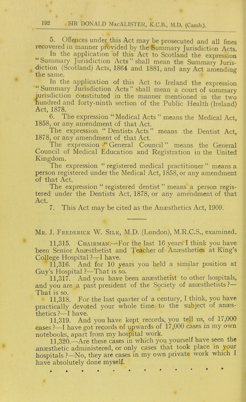 5. Offences under this Act may be prosecuted and all fines recovered in manner provided by the Summary Jurisdiction Acts. In the application of this Act to Scotland the expression Summary Jurisdiction Acts shall mean the Summary Juris- diction (Scotland) Acts, 1864 and 1881, and any Act amending the same. In the application of this Act to Ireland the expression Summary Jurisdiction Acts  shall mean a court of summary jurisdiction constituted in the manner mentioned in the two hundred and forty-ninth section of the Public Health (Ireland) Act, 1878. 6. The expression  Medical Acts  means the Medical Act, 1858, or any amendment of that Act. The expression  Dentists Acts means the Dentist Act, 1878, or any amendment of that Act. The expression  General Council means the General Council of Medical Education and Registration in the United Kingdom. The expression  registered medical practitioner  means a person registered under the Medical Act, 1858, or any amendment of that Act. The expression  registered dentist  means a person regis- tered under the Dentists Act, 1878, or any amendment of that Act. 7. This Act may be cited as the Anaesthetics Act, 1909. Mr. J. Frederick W. Silk, M.D. (London), M.R.C.S., examined. 11.315. Chairman.—For the last 16 years I think you have been Senior Anaesthetist and Teacher of Anaesthetics at King's College Hospital ?—I have. 11.316. And for 10 years you held a similar position at Guy's Hospital ?—That is so. 11.317. And you have been anaesthetist to other hospitals, and you are a past president of the Society of anaesthetists ?— That is so. 11.318. For the last quarter of a century, I think, you have practically devoted your whole time to the subject of anaes- thetics ?—I have. 11.319. And vou have kept records, you tell us, of 17,000 cases ?—I have got'records of upwards of 17,000 cases in my own notebooks, apart from my hospital work. 11.320. —Are these cases in which you yourself have seen the anaesthetic administered, or only cases that took place in your hospitals ?—No, they are cases in my own private work which I have absolutely done myself. «