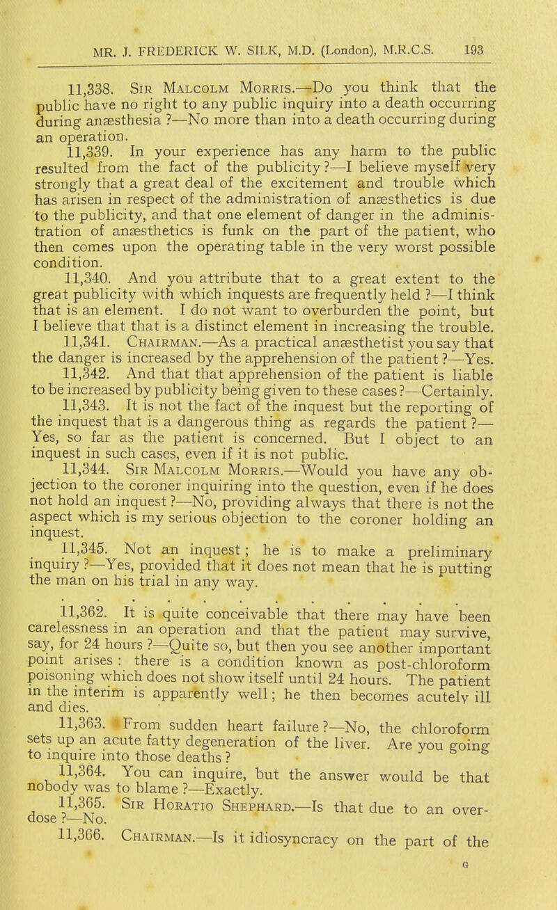 11.338. Sir Malcolm Morris.—Do you think that the public have no right to any public inquiry into a death occurring during anaesthesia ?—No more than into a death occurring during an operation. 11.339. In your experience has any harm to the public resulted from the fact of the publicity ?—I believe myself -very strongly that a great deal of the excitement and trouble which has arisen in respect of the administration of anaesthetics is due to the publicity, and that one element of danger in the adminis- tration of anaesthetics is funk on the part of the patient, who then comes upon the operating table in the very worst possible condition. 11.340. And you attribute that to a great extent to the great publicity with which inquests are frequently held ?—I think that is an element. I do not want to overburden the point, but I believe that that is a distinct element in increasing the trouble. 11.341. Chairman.—As a practical anaesthetist you say that the danger is increased by the apprehension of the patient ?—Yes. 11.342. And that that apprehension of the patient is liable to be increased by publicity being given to these cases ?—Certainly. 11.343. It is not the fact of the inquest but the reporting of the inquest that is a dangerous thing as regards the patient ?— Yes, so far as the patient is concerned. But I object to an inquest in such cases, even if it is not public. 11.344. Sir Malcolm Morris.—Would you have any ob- jection to the coroner inquiring into the question, even if he does not hold an inquest ?—No, providing always that there is not the aspect which is my serious objection to the coroner holding an inquest. 11.345. Not an inquest; he is to make a preliminary inquiry ?—Yes, provided that it does not mean that he is putting the man on his trial in any way. 11.362. It is quite conceivable that there may have been carelessness in an operation and that the patient may survive, say, for 24 hours ?—Quite so, but then you see another important point arises : there is a condition known as post-chloroform poisoning which does not show itself until 24 hours. The patient in the interim is apparently well; he then becomes acutely ill and dies. 11.363. -From sudden heart failure ?—No, the chloroform sets up an acute fatty degeneration of the liver. Are you going to inquire into those deaths ? j b b 11.364. You can inquire, but the answer would be that nobody was to blame ?—Exactly. 11.365. Sir Horatio Shephard.—Is that due to an over- dose ?—No. 11.366. Chairman.—Is it idiosyncracy on the part of the