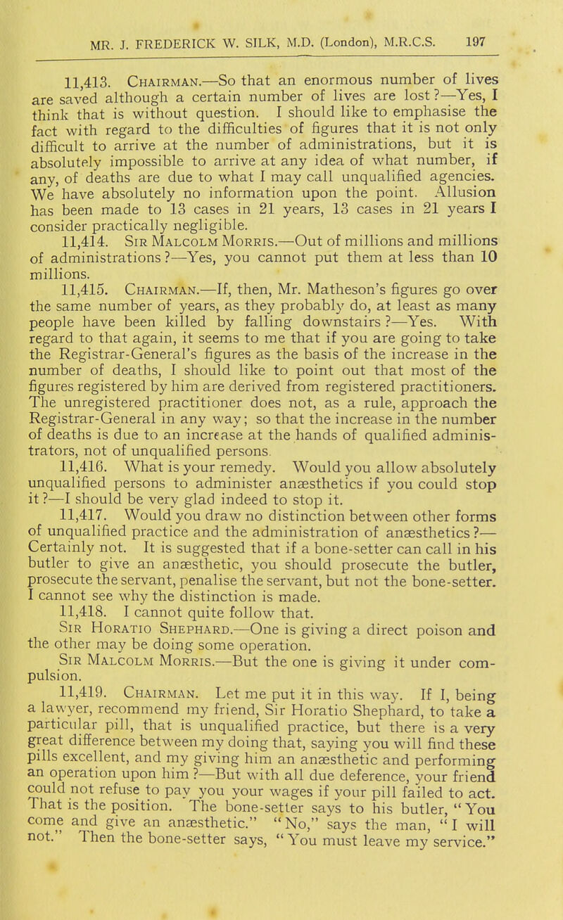 11.413. Chairman.—So that an enormous number of lives are saved although a certain number of lives are lost ?—Yes, I think that is without question. I should like to emphasise the fact with regard to the difficulties of figures that it is not only difficult to arrive at the number of administrations, but it is absolutely impossible to arrive at any idea of what number, if any, of deaths are due to what I may call unqualified agencies. We have absolutely no information upon the point. Allusion has been made to 13 cases in 21 years, 13 cases in 21 years I consider practically negligible. 11.414. Sir Malcolm Morris.—Out of millions and millions of administrations ?—Yes, you cannot put them at less than 10 millions. 11.415. Chairman.—If, then, Mr. Matheson's figures go over the same number of years, as they probably do, at least as many people have been killed by falling downstairs ?—Yes. With regard to that again, it seems to me that if you are going to take the Registrar-General's figures as the basis of the increase in the number of deaths, I should like to point out that most of the figures registered by him are derived from registered practitioners. The unregistered practitioner does not, as a rule, approach the Registrar-General in any way; so that the increase in the number of deaths is due to an increase at the hands of qualified adminis- trators, not of unqualified persons. 11.416. What is your remedy. Would you allow absolutely unqualified persons to administer anaesthetics if you could stop it ?—I should be very glad indeed to stop it. 11.417. Would you draw no distinction between other forms of unqualified practice and the administration of anaesthetics?— Certainly not. It is suggested that if a bone-setter can call in his butler to give an anaesthetic, you should prosecute the butler, prosecute the servant, penalise the servant, but not the bone-setter. I cannot see why the distinction is made. 11.418. I cannot quite follow that. Sir Horatio Shephard.—One is giving a direct poison and the other may be doing some operation. Sir Malcolm Morris.—But the one is giving it under com- pulsion. 11.419. Chairman. Let me put it in this way. If I, being a lawyer, recommend my friend. Sir Horatio Shephard, to take a particular pill, that is unqualified practice, but there is a very great difference between my doing that, saying you will find these pills excellent, and my giving him an anaesthetic and performing an operation upon him ?—But with all due deference, your friend could not refuse to pay you your wages if your pill failed to act. That as the position. The bone-setter says to his butler, You come and give an anaesthetic. No, says the man, I will not. Then the bone-setter says, You must leave my service.