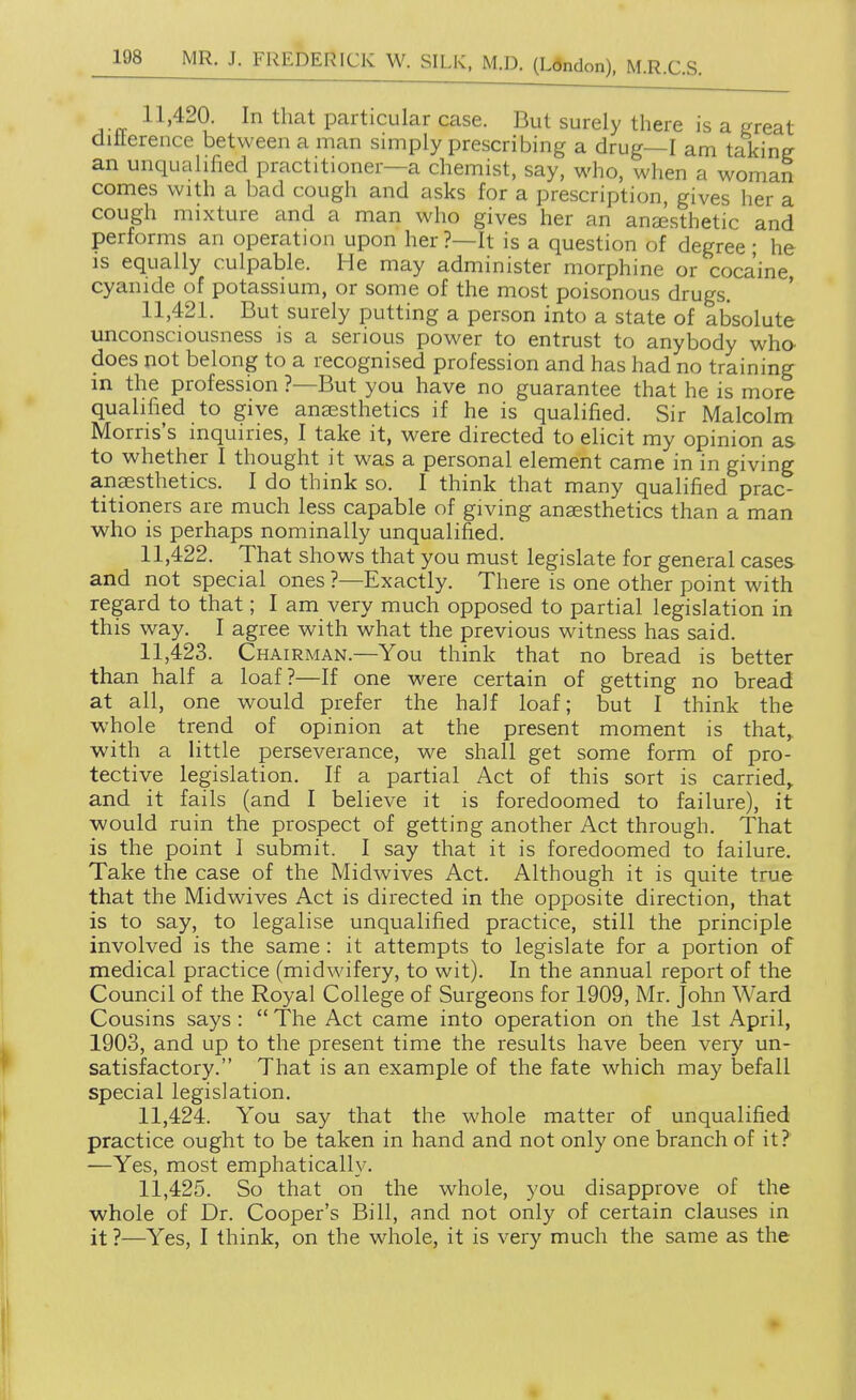 11'420. In that particular case. But surely there is a great diilerence between a man simply prescribing a drug—I am taking an unqualified practitioner—a chemist, say, who, when a womaS comes with a bad cough and asks for a prescription, gives her a cough mixture and a man who gives her an anesthetic and performs an operation upon her ?—It is a question of degree • he IS equally culpable. He may administer morphine or cocaine, cyanide of potassium, or some of the most poisonous drugs. 11.421. But surely putting a person into a state of absolute unconsciousness is a serious power to entrust to anybody who. does not belong to a recognised profession and has had no training in the profession ?—But you have no guarantee that he is more qualified to give anesthetics if he is qualified. Sir Malcolm Morris's inquiries, I take it, were directed to elicit my opinion as to whether I thought it was a personal element came in in giving anaesthetics. I do think so. I think that many qualified prac- titioners are much less capable of giving anaesthetics than a man who is perhaps nominally unqualified. 11.422. That shows that you must legislate for general cases and not special ones ?—Exactly. There is one other point with regard to that; I am very much opposed to partial legislation in this way. I agree with what the previous witness has said. 11.423. Chairman.—You think that no bread is better than half a loaf?—If one were certain of getting no bread at all, one would prefer the half loaf; but I think the whole trend of opinion at the present moment is that,, with a little perseverance, we shall get some form of pro- tective legislation. If a partial Act of this sort is carried,, and it fails (and I believe it is foredoomed to failure), it would ruin the prospect of getting another Act through. That is the point I submit. I say that it is foredoomed to failure. Take the case of the Midwives Act. Although it is quite true that the Midwives Act is directed in the opposite direction, that is to say, to legalise unqualified practice, still the principle involved is the same: it attempts to legislate for a portion of medical practice (midwifery, to wit). In the annual report of the Council of the Royal College of Surgeons for 1909, Mr. John Ward Cousins says :  The Act came into operation on the 1st April, 1903, and up to the present time the results have been very un- satisfactory. That is an example of the fate which may befall special legislation. 11.424. You say that the whole matter of unqualified practice ought to be taken in hand and not only one branch of it? —Yes, most emphatically. 11.425. So that on the whole, you disapprove of the whole of Dr. Cooper's Bill, and not only of certain clauses in it ?—Yes, I think, on the whole, it is very much the same as the •