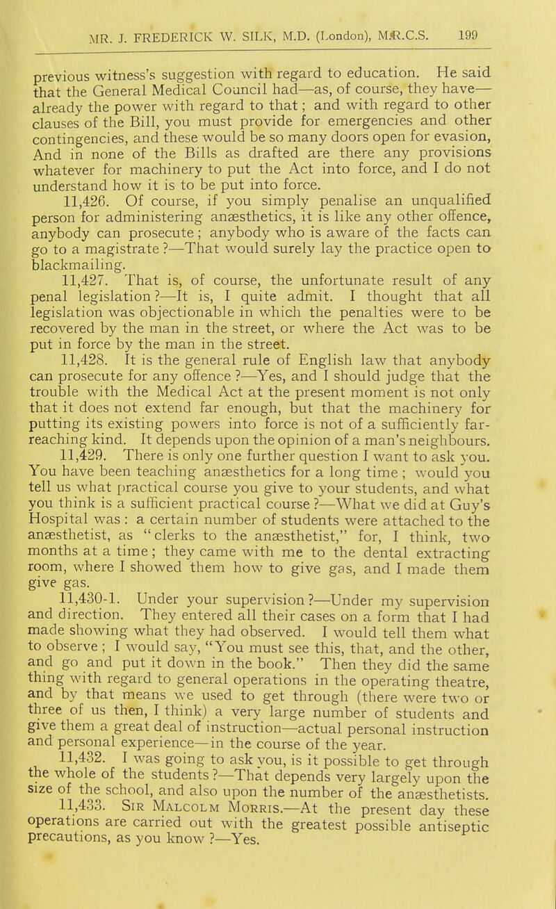 previous witness's suggestion with regard to education. He said that the General Medical Council had—as, of course, they have— already the power with regard to that; and with regard to other clauses of the Bill, you must provide for emergencies and other contingencies, and these would be so many doors open for evasion, And in none of the Bills as drafted are there any provisions whatever for machinery to put the Act into force, and I do not understand how it is to be put into force. 11.426. Of course, if you simply penalise an unqualified person for administering anaesthetics, it is like any other offence, anybody can prosecute; anybody who is aware of the facts can go to a magistrate ?—That would surely lay the practice open to blackmailing. 11.427. That is, of course, the unfortunate result of any penal legislation ?—It is, I quite admit. I thought that all legislation was objectionable in which the penalties were to be recovered by the man in the street, or where the Act was to be put in force by the man in the street. 11.428. It is the general rule of English law that anybody can prosecute for any offence ?—Yes, and I should judge that the trouble with the Medical Act at the present moment is not only that it does not extend far enough, but that the machinery for putting its existing powers into force is not of a sufficiently far- reaching kind. It depends upon the opinion of a man's neighbours. 11.429. There is only one further question I want to ask you. You have been teaching anaesthetics for a long time ; would you tell us what practical course you give to your students, and what you think is a sufficient practical course ?—What we did at Guy's Hospital was : a certain number of students were attached to the anaesthetist, as clerks to the anaesthetist, for, I think, two months at a time; they came with me to the dental extracting room, where I showed them how to give gas, and I made them give gas. 11,430-1. Under your supervision?—Under my supervision and direction. They entered all their cases on a form that I had made showing what they had observed. I would tell them what to observe ; I would say, You must see this, that, and the other, and go and put it down in the book. Then they did the same thing with regard to general operations in the operating theatre, and by that means Ave used to get through (there were two or three of us then, I think) a very large number of students and give them a great deal of instruction—actual personal instruction and personal experience—in the course of the year. 11.432. I was going to ask vou, is it possible to get through the whole of the students ?—That depends very largely upon the size of the school, and also upon the number of the ansesthetists. 11.433. Sir Malcolm Morris.—At the present day these operations are carried out with the greatest possible antiseptic precautions, as you know ?—Yes.