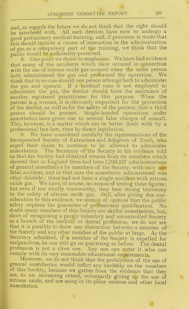 and, as regards the future we do not think that the right should be interfered with. All such dentists have now to undergo a good preliminary medical training, and, if provision is made that this should include a course of instruction in the administration of gas as a compulsory part of the training, we think that the public would be sufficiently protected. 8. One point we desire to emphasise. We have had evidence that many of the accidents which have occured in connection with the use of nitrous oxide gas occured when the same person both administered the gas and performed the operation. We think that in no case should one person attempt both to administer the gas and operate. If a medical man is not employed to administer the gas, the dentist should have the assistance of another registered practitioner for this purpose. When the patient is a woman, it is obviously important for the protection of the dentist, as well as for the safety of the patient, that a third person should be present. Single-handed operations under anaesthetics have given rise to several false charges of assault. This, however, is a matter which can be better dealt with by a professional bye-law, than by direct legislation. 9. We have considered carefully the representations of the Incorporated Society of Extractors and Adaptors of Teeth, who urged their claim to continue to be allowed to administer anaesthetics. The Secretary of the Society in his evidence told us that his Society had obtained returns from its members which showed that in England there had been 1,249,167 administrations of general anaesthetics by members of the Society, with only one fatal accident, and in that case the anaesthetic administered was ethyl chloride ; there had not been a single accident with nitrous oxide gas. We have, of course, no means of testing these figures; but even if not wholly trustworthy, they bear strong testimony to the safety of nitrous oxide gas. Still, after giving due con- sideration to this evidence, Ave remain of opinion that the public safety requires the guarantee of professional qualification. No doubt many members of this Society are skilful anaesthetists, but, short of recognising a purely voluntary and uncontrolled Society as a branch of the medical or dental profession, we do not see that it is possible to draw any distinction between a member of the Society and any other member of the public at large. As the Secretary admitted, if a member of the Society is expelled for malpractices, he can still go on practising as before. The dental profession is not a close one. Any one can enter it who can comply with its very reasonable educational requirements. Moreover, we do not think that the prohibition of the use of general anesthetics would inflict any hardship on the members of this Society, because we gather from the evidence that they are, to an increasing extent, voluntarily giving up the use of nitrous oxide, and are using in its place cocaine and other local anaesthetics. t