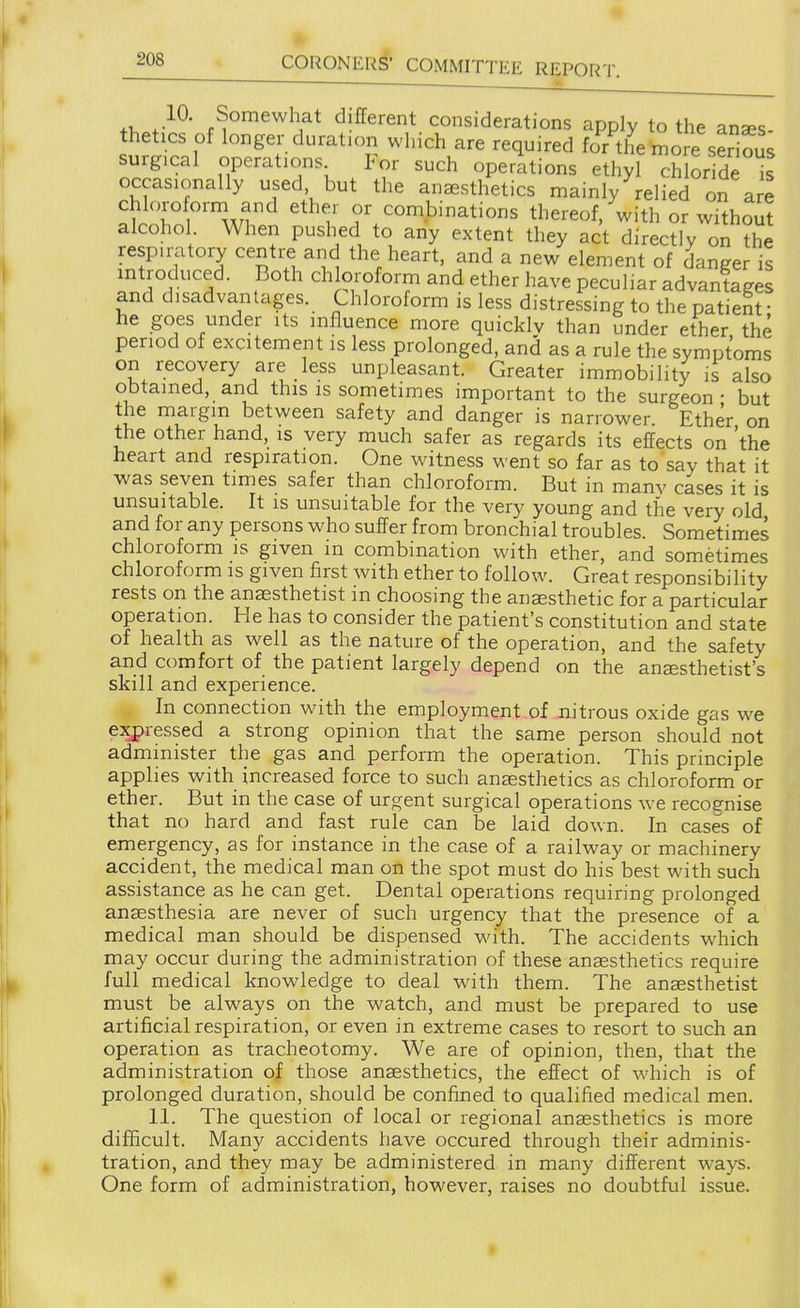 10. Somewhat different considerations apply to the anaes- thetics of longer duration which are required for the more serious surgical operations For such operations ethyl ch or de I occasionally used but the anesthetics mainly belied on are chloroform and ether or combinations thereof, with or without alcohol When pushed to any extent they act directly on the respiratory centre and the heart, and a new element of danger is mtroduced. Both ch oroform and ether have peculiar advantages and disadvantages. Chloroform is less distressing to the patient • he goes under its influence more quicklv than under ether the period of excitement is less prolonged, and as a rule the symptoms on recovery are less unpleasant. Greater immobility is also obtained, and this is sometimes important to the surgeon - but the margin between safety and danger is narrower Ether on the other hand, is very much safer as regards its effects on 'the heart and respiration. One witness went so far as to say that it was seven times safer than chloroform. But in many cases it is unsuitable. It is unsuitable for the very young and the very old and for any persons who suffer from bronchial troubles. Sometimes chloroform is given in combination with ether, and sometimes chloroform is given first with ether to follow. Great responsibility rests on the anaesthetist in choosing the anesthetic for a particular operation. He has to consider the patient's constitution and state of health as well as the nature of the operation, and the safety and comfort of the patient largely depend on the anesthetist's skill and experience. In connection with the employment of m'trous oxide gas we expressed a strong opinion that the same person should not administer the gas and perform the operation. This principle applies with increased force to such anesthetics as chloroform or ether. But in the case of urgent surgical operations we recognise that no hard and fast rule can be laid down. In cases of emergency, as for instance in the case of a railway or machinery accident, the medical man on the spot must do his best with such assistance as he can get. Dental operations requiring prolonged anesthesia are never of such urgency that the presence of a medical man should be dispensed with. The accidents w^hich may occur during the administration of these anesthetics require full medical knowledge to deal with them. The anesthetist must be always on the watch, and must be prepared to use artificial respiration, or even in extreme cases to resort to such an operation as tracheotomy. We are of opinion, then, that the administration of those anesthetics, the effect of which is of prolonged duration, should be confined to qualified medical men. 11. The question of local or regional anesthetics is more difficult. Many accidents have occured through their adminis- tration, and they may be administered in many different ways. One form of administration, however, raises no doubtful issue.